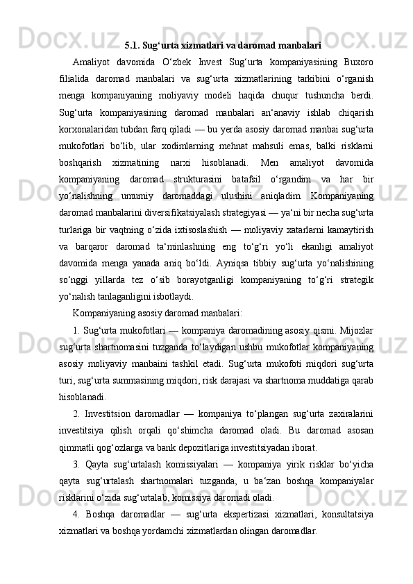 5.1. Sug‘urta xizmatlari va daromad manbalari
Amaliyot   davomida   O‘zbek   Invest   Sug‘urta   kompaniyasining   Buxoro
filialida   daromad   manbalari   va   sug‘urta   xizmatlarining   tarkibini   o‘rganish
menga   kompaniyaning   moliyaviy   modeli   haqida   chuqur   tushuncha   berdi.
Sug‘urta   kompaniyasining   daromad   manbalari   an‘anaviy   ishlab   chiqarish
korxonalaridan tubdan farq qiladi — bu yerda asosiy daromad manbai sug‘urta
mukofotlari   bo‘lib,   ular   xodimlarning   mehnat   mahsuli   emas,   balki   risklarni
boshqarish   xizmatining   narxi   hisoblanadi.   Men   amaliyot   davomida
kompaniyaning   daromad   strukturasini   batafsil   o‘rgandim   va   har   bir
yo‘nalishning   umumiy   daromaddagi   ulushini   aniqladim.   Kompaniyaning
daromad manbalarini diversifikatsiyalash strategiyasi — ya‘ni bir necha sug‘urta
turlariga   bir   vaqtning  o‘zida  ixtisoslashish   —  moliyaviy  xatarlarni   kamaytirish
va   barqaror   daromad   ta‘minlashning   eng   to‘g‘ri   yo‘li   ekanligi   amaliyot
davomida   menga   yanada   aniq   bo‘ldi.   Ayniqsa   tibbiy   sug‘urta   yo‘nalishining
so‘nggi   yillarda   tez   o‘sib   borayotganligi   kompaniyaning   to‘g‘ri   strategik
yo‘nalish tanlaganligini isbotlaydi.
Kompaniyaning asosiy daromad manbalari:
1. Sug‘urta mukofotlari — kompaniya daromadining asosiy qismi. Mijozlar
sug‘urta   shartnomasini   tuzganda   to‘laydigan   ushbu   mukofotlar   kompaniyaning
asosiy   moliyaviy   manbaini   tashkil   etadi.   Sug‘urta   mukofoti   miqdori   sug‘urta
turi, sug‘urta summasining miqdori, risk darajasi va shartnoma muddatiga qarab
hisoblanadi.
2.   Investitsion   daromadlar   —   kompaniya   to‘plangan   sug‘urta   zaxiralarini
investitsiya   qilish   orqali   qo‘shimcha   daromad   oladi.   Bu   daromad   asosan
qimmatli qog‘ozlarga va bank depozitlariga investitsiyadan iborat.
3.   Qayta   sug‘urtalash   komissiyalari   —   kompaniya   yirik   risklar   bo‘yicha
qayta   sug‘urtalash   shartnomalari   tuzganda,   u   ba‘zan   boshqa   kompaniyalar
risklarini o‘zida sug‘urtalab, komissiya daromadi oladi.
4.   Boshqa   daromadlar   —   sug‘urta   ekspertizasi   xizmatlari,   konsultatsiya
xizmatlari va boshqa yordamchi xizmatlardan olingan daromadlar. 