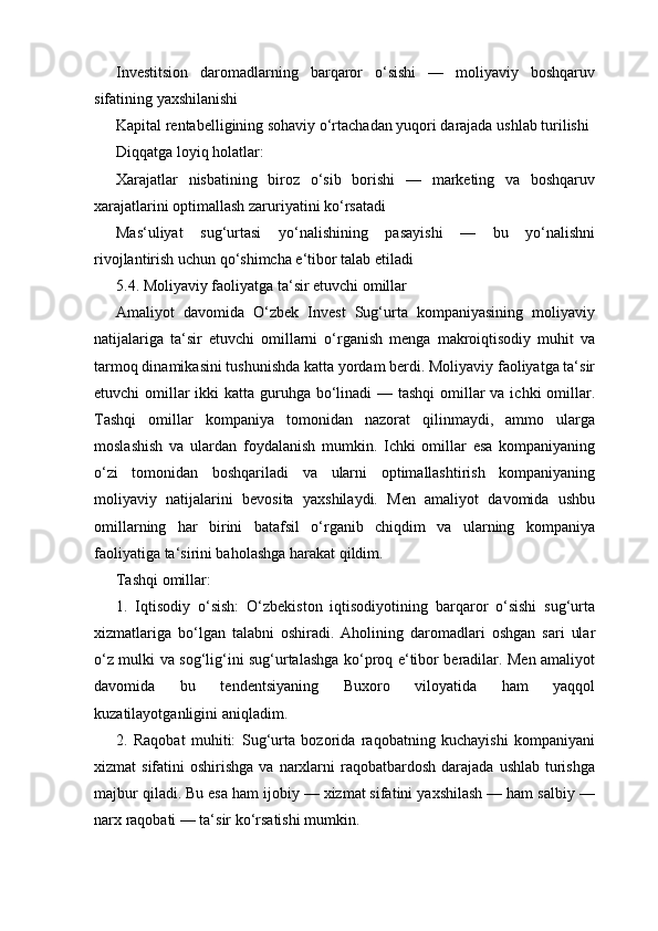 Investitsion   daromadlarning   barqaror   o‘sishi   —   moliyaviy   boshqaruv
sifatining yaxshilanishi
Kapital rentabelligining sohaviy o‘rtachadan yuqori darajada ushlab turilishi
Diqqatga loyiq holatlar:
Xarajatlar   nisbatining   biroz   o‘sib   borishi   —   marketing   va   boshqaruv
xarajatlarini optimallash zaruriyatini ko‘rsatadi
Mas‘uliyat   sug‘urtasi   yo‘nalishining   pasayishi   —   bu   yo‘nalishni
rivojlantirish uchun qo‘shimcha e‘tibor talab etiladi
5.4. Moliyaviy faoliyatga ta‘sir etuvchi omillar
Amaliyot   davomida   O‘zbek   Invest   Sug‘urta   kompaniyasining   moliyaviy
natijalariga   ta‘sir   etuvchi   omillarni   o‘rganish   menga   makroiqtisodiy   muhit   va
tarmoq dinamikasini tushunishda katta yordam berdi. Moliyaviy faoliyatga ta‘sir
etuvchi omillar ikki  katta guruhga bo‘linadi  — tashqi  omillar va ichki omillar.
Tashqi   omillar   kompaniya   tomonidan   nazorat   qilinmaydi,   ammo   ularga
moslashish   va   ulardan   foydalanish   mumkin.   Ichki   omillar   esa   kompaniyaning
o‘zi   tomonidan   boshqariladi   va   ularni   optimallashtirish   kompaniyaning
moliyaviy   natijalarini   bevosita   yaxshilaydi.   Men   amaliyot   davomida   ushbu
omillarning   har   birini   batafsil   o‘rganib   chiqdim   va   ularning   kompaniya
faoliyatiga ta‘sirini baholashga harakat qildim.
Tashqi omillar:
1.   Iqtisodiy   o‘sish:   O‘zbekiston   iqtisodiyotining   barqaror   o‘sishi   sug‘urta
xizmatlariga   bo‘lgan   talabni   oshiradi.   Aholining   daromadlari   oshgan   sari   ular
o‘z mulki va sog‘lig‘ini sug‘urtalashga ko‘proq e‘tibor beradilar. Men amaliyot
davomida   bu   tendentsiyaning   Buxoro   viloyatida   ham   yaqqol
kuzatilayotganligini aniqladim.
2.   Raqobat   muhiti:   Sug‘urta   bozorida   raqobatning   kuchayishi   kompaniyani
xizmat  sifatini   oshirishga  va  narxlarni  raqobatbardosh  darajada  ushlab  turishga
majbur qiladi. Bu esa ham ijobiy — xizmat sifatini yaxshilash — ham salbiy —
narx raqobati — ta‘sir ko‘rsatishi mumkin. 