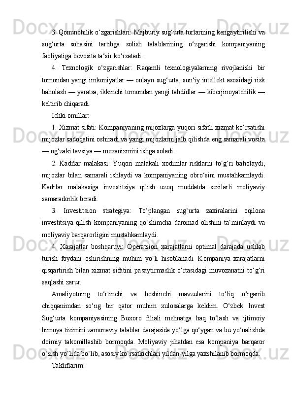 3. Qonunchilik o‘zgarishlari: Majburiy sug‘urta turlarining kengaytirilishi va
sug‘urta   sohasini   tartibga   solish   talablarining   o‘zgarishi   kompaniyaning
faoliyatiga bevosita ta‘sir ko‘rsatadi.
4.   Texnologik   o‘zgarishlar:   Raqamli   texnologiyalarning   rivojlanishi   bir
tomondan yangi imkoniyatlar — onlayn sug‘urta, sun‘iy intellekt asosidagi risk
baholash — yaratsa, ikkinchi tomondan yangi tahdidlar — kiberjinoyatchilik —
keltirib chiqaradi.
Ichki omillar:
1. Xizmat sifati: Kompaniyaning mijozlarga yuqori sifatli xizmat ko‘rsatishi
mijozlar sadoqatini oshiradi va yangi mijozlarni jalb qilishda eng samarali vosita
— og‘zaki tavsiya — mexanizmini ishga soladi.
2.   Kadrlar   malakasi:   Yuqori   malakali   xodimlar   risklarni   to‘g‘ri   baholaydi,
mijozlar   bilan   samarali   ishlaydi   va   kompaniyaning   obro‘sini   mustahkamlaydi.
Kadrlar   malakasiga   investitsiya   qilish   uzoq   muddatda   sezilarli   moliyaviy
samaradorlik beradi.
3.   Investitsion   strategiya:   To‘plangan   sug‘urta   zaxiralarini   oqilona
investitsiya   qilish   kompaniyaning   qo‘shimcha   daromad   olishini   ta‘minlaydi   va
moliyaviy barqarorligini mustahkamlaydi.
4.   Xarajatlar   boshqaruvi:   Operatsion   xarajatlarni   optimal   darajada   ushlab
turish   foydani   oshirishning   muhim   yo‘li   hisoblanadi.   Kompaniya   xarajatlarni
qisqartirish   bilan   xizmat   sifatini   pasaytirmaslik   o‘rtasidagi   muvozanatni   to‘g‘ri
saqlashi zarur.
Amaliyotning   to‘rtinchi   va   beshinchi   mavzularini   to‘liq   o‘rganib
chiqqanimdan   so‘ng   bir   qator   muhim   xulosalarga   keldim.   O‘zbek   Invest
Sug‘urta   kompaniyasining   Buxoro   filiali   mehnatga   haq   to‘lash   va   ijtimoiy
himoya tizimini zamonaviy talablar darajasida yo‘lga qo‘ygan va bu yo‘nalishda
doimiy   takomillashib   bormoqda.   Moliyaviy   jihatdan   esa   kompaniya   barqaror
o‘sish yo‘lida bo‘lib, asosiy ko‘rsatkichlari yildan-yilga yaxshilanib bormoqda.
Takliflarim: 