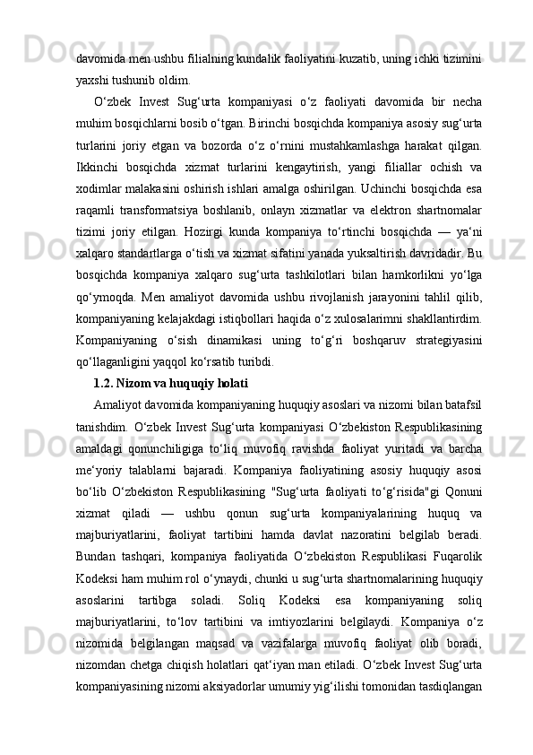 davomida men ushbu filialning kundalik faoliyatini kuzatib, uning ichki tizimini
yaxshi tushunib oldim.
O ‘ zbek   Invest   Sug ‘ urta   kompaniyasi   o ‘ z   faoliyati   davomida   bir   necha
muhim bosqichlarni bosib o ‘ tgan. Birinchi bosqichda kompaniya asosiy sug ‘ urta
turlarini   joriy   etgan   va   bozorda   o ‘ z   o ‘ rnini   mustahkamlashga   harakat   qilgan.
Ikkinchi   bosqichda   xizmat   turlarini   kengaytirish,   yangi   filiallar   ochish   va
xodimlar malakasini oshirish ishlari amalga oshirilgan. Uchinchi bosqichda esa
raqamli   transformatsiya   boshlanib,   onlayn   xizmatlar   va   elektron   shartnomalar
tizimi   joriy   etilgan.   Hozirgi   kunda   kompaniya   to ‘ rtinchi   bosqichda   —   ya ‘ ni
xalqaro standartlarga o ‘ tish va xizmat sifatini yanada yuksaltirish davridadir. Bu
bosqichda   kompaniya   xalqaro   sug ‘ urta   tashkilotlari   bilan   hamkorlikni   yo ‘ lga
qo ‘ ymoqda.   Men   amaliyot   davomida   ushbu   rivojlanish   jarayonini   tahlil   qilib,
kompaniyaning kelajakdagi istiqbollari haqida o ‘ z xulosalarimni shakllantirdim.
Kompaniyaning   o ‘ sish   dinamikasi   uning   to ‘ g ‘ ri   boshqaruv   strategiyasini
qo ‘ llaganligini yaqqol ko ‘ rsatib turibdi.
1.2. Nizom va huquqiy holati
Amaliyot davomida kompaniyaning huquqiy asoslari va nizomi bilan batafsil
tanishdim.   O ‘ zbek   Invest   Sug ‘ urta   kompaniyasi   O ‘ zbekiston   Respublikasining
amaldagi   qonunchiligiga   to ‘ liq   muvofiq   ravishda   faoliyat   yuritadi   va   barcha
me ‘ yoriy   talablarni   bajaradi.   Kompaniya   faoliyatining   asosiy   huquqiy   asosi
bo ‘ lib   O ‘ zbekiston   Respublikasining   "Sug ‘ urta   faoliyati   to ‘ g ‘ risida"gi   Qonuni
xizmat   qiladi   —   ushbu   qonun   sug ‘ urta   kompaniyalarining   huquq   va
majburiyatlarini,   faoliyat   tartibini   hamda   davlat   nazoratini   belgilab   beradi.
Bundan   tashqari,   kompaniya   faoliyatida   O ‘ zbekiston   Respublikasi   Fuqarolik
Kodeksi ham muhim rol o ‘ ynaydi, chunki u sug ‘ urta shartnomalarining huquqiy
asoslarini   tartibga   soladi.   Soliq   Kodeksi   esa   kompaniyaning   soliq
majburiyatlarini,   to ‘ lov   tartibini   va   imtiyozlarini   belgilaydi.   Kompaniya   o ‘ z
nizomida   belgilangan   maqsad   va   vazifalarga   muvofiq   faoliyat   olib   boradi,
nizomdan chetga chiqish holatlari qat ‘ iyan man etiladi. O ‘ zbek Invest Sug ‘ urta
kompaniyasining nizomi aksiyadorlar umumiy yig ‘ ilishi tomonidan tasdiqlangan 