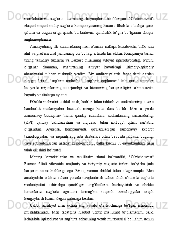 mamlakatimiz   sug‘urta   tizimining   bayroqdori   hisoblangan   "O‘zbekinvest"
eksport-import milliy sug‘urta kompaniyasining Buxoro filialida o‘tashga qaror
qildim   va   bugun   ortga   qarab,   bu   tanlovim   qanchalik   to‘g‘ri   bo‘lganini   chuqur
anglamoqdaman.
Amaliyotning   ilk   kunlaridanoq   men   o‘zimni   nafaqat   kuzatuvchi,   balki   shu
ahil va professional jamoaning bir bo‘lagi sifatida his etdim. Kompaniya tarixi,
uning   tashkiliy   tuzilishi   va   Buxoro   filialining   viloyat   iqtisodiyotidagi   o‘rnini
o‘rganar   ekanman,   sug‘urtaning   jamiyat   hayotidagi   ijtimoiy-iqtisodiy
ahamiyatini   tubdan   tushunib   yetdim.   Biz   auditoriyalarda   faqat   darsliklardan
o‘qigan   "risk",   "sug‘urta   mukofoti",   "sug‘urta   qoplamasi"   kabi   quruq   atamalar
bu   yerda   mijozlarning   xotirjamligi   va   biznesning   barqarorligini   ta’minlovchi
hayotiy vositalarga aylandi.
Filialda mehnatni tashkil etish, kadrlar bilan ishlash va xodimlarning o‘zaro
hamkorlik   madaniyatini   kuzatish   menga   katta   dars   bo‘ldi.   Men   u   yerda
zamonaviy   boshqaruv   tizimi   qanday   ishlashini,   xodimlarning   samaradorligi
(KPI)   qanday   baholanishini   va   mijozlar   bilan   muloqot   qilish   san’atini
o‘rgandim.   Ayniqsa,   kompaniyada   qo‘llaniladigan   zamonaviy   axborot
texnologiyalari   va   raqamli   sug‘urta   dasturlari   bilan   bevosita   ishlash,   bugungi
davr   iqtisodchisidan   nafaqat   hisob-kitobni,   balki   kuchli   IT-savodxonlikni   ham
talab qilishini ko‘rsatdi.
Mening   kuzatishlarim   va   tahlillarim   shuni   ko‘rsatdiki,   "O‘zbekinvest"
Buxoro   filiali   viloyatda   majburiy   va   ixtiyoriy   sug‘urta   turlari   bo‘yicha   juda
barqaror   ko‘rsatkichlarga   ega.   Biroq,   zamon   shiddat   bilan   o‘zgarmoqda.   Men
amaliyotchi   sifatida   sohani   yanada   rivojlantirish   uchun   aholi   o‘rtasida   sug‘urta
madaniyatini   oshirishga   qaratilgan   targ‘ibotlarni   kuchaytirish   va   chekka
tumanlarda   sug‘urta   agentlari   tarmog‘ini   raqamli   texnologiyalar   orqali
kengaytirish lozim, degan xulosaga keldim.
Ushbu   amaliyot   men   uchun   eng   avvalo   o‘z   kuchimga   bo‘lgan   ishonchni
mustahkamladi.   Men   faqatgina   hisobot   uchun   ma’lumot   to‘plamadim,   balki
kelajakda iqtisodiyot va sug‘urta sohasining yetuk mutaxassisi  bo‘lishim uchun 