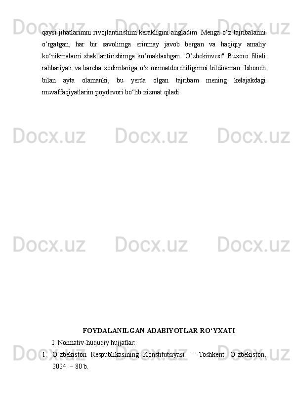 qaysi jihatlarimni rivojlantirishim kerakligini angladim. Menga o‘z tajribalarini
o‘rgatgan,   har   bir   savolimga   erinmay   javob   bergan   va   haqiqiy   amaliy
ko‘nikmalarni   shakllantirishimga   ko‘maklashgan   "O‘zbekinvest"   Buxoro   filiali
rahbariyati va barcha xodimlariga o‘z minnatdorchiligimni bildiraman. Ishonch
bilan   ayta   olamanki,   bu   yerda   olgan   tajribam   mening   kelajakdagi
muvaffaqiyatlarim poydevori bo‘lib xizmat qiladi.
FOYDALANILGAN ADABIYOTLAR RO‘YXATI
I. Normativ-huquqiy hujjatlar:
1. O‘zbekiston   Respublikasining   Konstitutsiyasi.   –   Toshkent:   O‘zbekiston,
2024. – 80 b. 