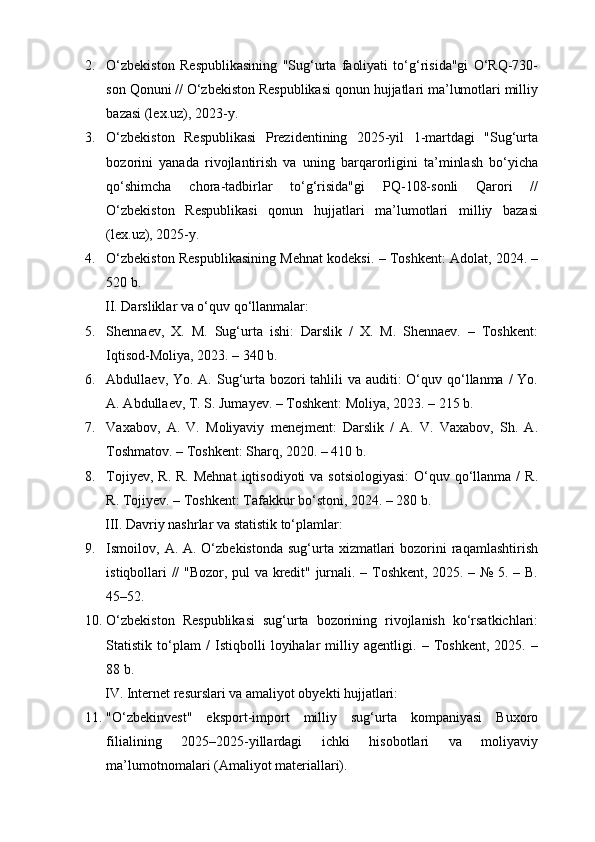 2. O‘zbekiston   Respublikasining   "Sug‘urta   faoliyati   to‘g‘risida"gi   O‘RQ-730-
son Qonuni // O‘zbekiston Respublikasi qonun hujjatlari ma’lumotlari milliy
bazasi (lex.uz), 2023-y.
3. O‘zbekiston   Respublikasi   Prezidentining   2025-yil   1-martdagi   "Sug‘urta
bozorini   yanada   rivojlantirish   va   uning   barqarorligini   ta’minlash   bo‘yicha
qo‘shimcha   chora-tadbirlar   to‘g‘risida"gi   PQ-108-sonli   Qarori   //
O‘zbekiston   Respublikasi   qonun   hujjatlari   ma’lumotlari   milliy   bazasi
(lex.uz), 2025-y.
4. O‘zbekiston Respublikasining Mehnat kodeksi. – Toshkent: Adolat, 2024. –
520 b.
II. Darsliklar va o‘quv qo‘llanmalar:
5. Shennaev,   X.   M.   Sug‘urta   ishi:   Darslik   /   X.   M.   Shennaev.   –   Toshkent:
Iqtisod-Moliya, 2023. – 340 b.
6. Abdullaev, Yo. A. Sug‘urta bozori tahlili  va auditi:  O‘quv qo‘llanma / Yo.
A. Abdullaev, T. S. Jumayev. – Toshkent: Moliya, 2023. – 215 b.
7. Vaxabov,   A.   V.   Moliyaviy   menejment:   Darslik   /   A.   V.   Vaxabov,   Sh.   A.
Toshmatov. – Toshkent: Sharq, 2020. – 410 b.
8. Tojiyev,  R.  R.  Mehnat   iqtisodiyoti  va  sotsiologiyasi:   O‘quv  qo‘llanma  /  R.
R. Tojiyev. – Toshkent: Tafakkur bo‘stoni, 2024. – 280 b.
III. Davriy nashrlar va statistik to‘plamlar:
9. Ismoilov, A. A. O‘zbekistonda  sug‘urta xizmatlari  bozorini  raqamlashtirish
istiqbollari // "Bozor, pul va kredit" jurnali. – Toshkent, 2025. – № 5. – B.
45–52.
10. O‘zbekiston   Respublikasi   sug‘urta   bozorining   rivojlanish   ko‘rsatkichlari:
Statistik   to‘plam   /   Istiqbolli   loyihalar   milliy   agentligi.   –   Toshkent,   2025.   –
88 b.
IV. Internet resurslari va amaliyot obyekti hujjatlari:
11. "O‘zbekinvest"   eksport-import   milliy   sug‘urta   kompaniyasi   Buxoro
filialining   2025–2025-yillardagi   ichki   hisobotlari   va   moliyaviy
ma’lumotnomalari (Amaliyot materiallari). 