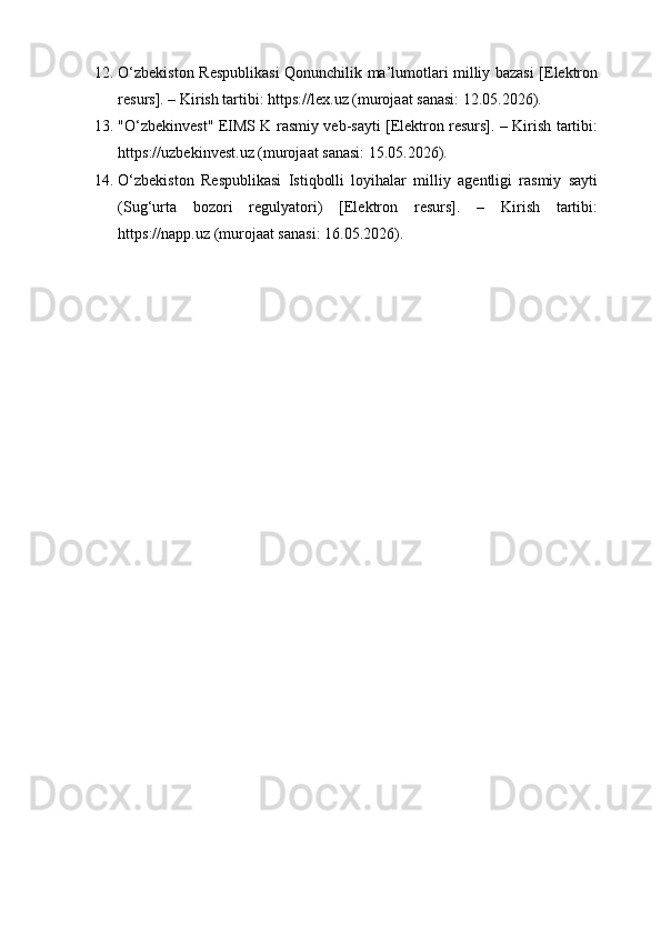 12. O‘zbekiston Respublikasi  Qonunchilik ma’lumotlari milliy bazasi [Elektron
resurs]. – Kirish tartibi: https://lex.uz (murojaat sanasi: 12.05.2026).
13. "O‘zbekinvest" EIMS K rasmiy veb-sayti [Elektron resurs]. – Kirish tartibi:
https://uzbekinvest.uz (murojaat sanasi: 15.05.2026).
14. O‘zbekiston   Respublikasi   Istiqbolli   loyihalar   milliy   agentligi   rasmiy   sayti
(Sug‘urta   bozori   regulyatori)   [Elektron   resurs].   –   Kirish   tartibi:
https://napp.uz (murojaat sanasi: 16.05.2026). 