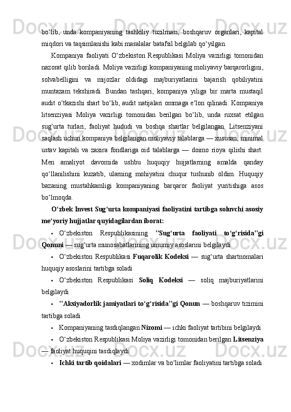 bo ‘ lib,   unda   kompaniyaning   tashkiliy   tuzilmasi,   boshqaruv   organlari,   kapital
miqdori va taqsimlanishi kabi masalalar batafsil belgilab qo ‘ yilgan.
Kompaniya   faoliyati   O ‘ zbekiston   Respublikasi   Moliya   vazirligi   tomonidan
nazorat qilib boriladi. Moliya vazirligi kompaniyaning moliyaviy barqarorligini,
solvabelligini   va   mijozlar   oldidagi   majburiyatlarini   bajarish   qobiliyatini
muntazam   tekshiradi.   Bundan   tashqari,   kompaniya   yiliga   bir   marta   mustaqil
audit o ‘ tkazishi shart bo ‘ lib, audit natijalari ommaga e ‘ lon qilinadi. Kompaniya
litsenziyasi   Moliya   vazirligi   tomonidan   berilgan   bo ‘ lib,   unda   ruxsat   etilgan
sug ‘ urta   turlari,   faoliyat   hududi   va   boshqa   shartlar   belgilangan.   Litsenziyani
saqlash uchun kompaniya belgilangan moliyaviy talablarga — xususan, minimal
ustav   kapitali   va   zaxira   fondlariga   oid   talablarga   —   doimo   rioya   qilishi   shart.
Men   amaliyot   davomida   ushbu   huquqiy   hujjatlarning   amalda   qanday
qo ‘ llanilishini   kuzatib,   ularning   mohiyatini   chuqur   tushunib   oldim.   Huquqiy
bazaning   mustahkamligi   kompaniyaning   barqaror   faoliyat   yuritishiga   asos
bo ‘ lmoqda.
O ‘ zbek Invest Sug ‘ urta kompaniyasi faoliyatini tartibga soluvchi asosiy
me ‘ yoriy hujjatlar quyidagilardan iborat:
 O ‘ zbekiston   Respublikasining   "Sug ‘ urta   faoliyati   to ‘ g ‘ risida"gi
Qonuni  — sug ‘ urta munosabatlarining umumiy asoslarini belgilaydi
 O ‘ zbekiston   Respublikasi   Fuqarolik   Kodeksi   —   sug ‘ urta   shartnomalari
huquqiy asoslarini tartibga soladi
 O ‘ zbekiston   Respublikasi   Soliq   Kodeksi   —   soliq   majburiyatlarini
belgilaydi
 "Aksiyadorlik jamiyatlari to ‘ g ‘ risida"gi Qonun   — boshqaruv tizimini
tartibga soladi
 Kompaniyaning tasdiqlangan  Nizomi  — ichki faoliyat tartibini belgilaydi
 O ‘ zbekiston Respublikasi Moliya vazirligi tomonidan berilgan  Litsenziya
— faoliyat huquqini tasdiqlaydi
 Ichki tartib qoidalari  — xodimlar va bo ‘ limlar faoliyatini tartibga soladi 