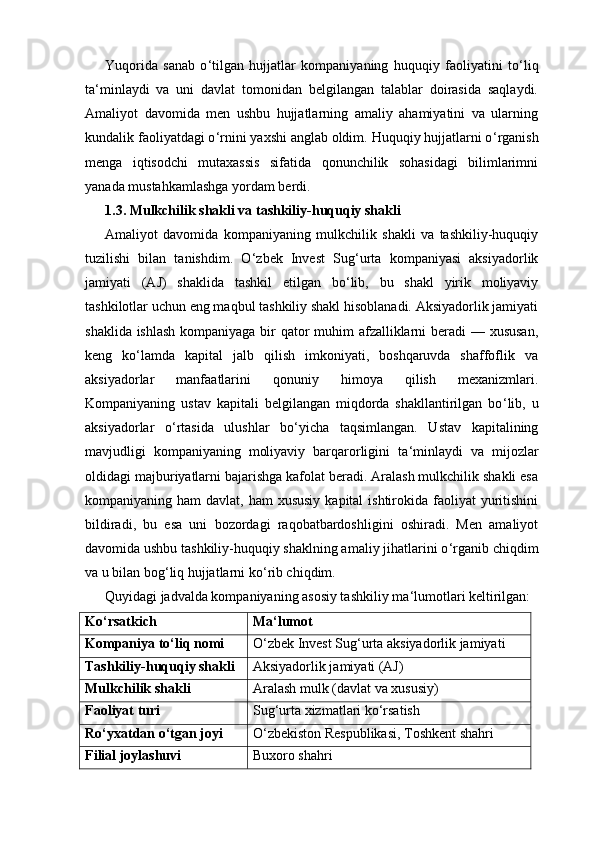 Yuqorida   sanab   o ‘ tilgan   hujjatlar   kompaniyaning   huquqiy   faoliyatini   to ‘ liq
ta ‘ minlaydi   va   uni   davlat   tomonidan   belgilangan   talablar   doirasida   saqlaydi.
Amaliyot   davomida   men   ushbu   hujjatlarning   amaliy   ahamiyatini   va   ularning
kundalik faoliyatdagi o ‘ rnini yaxshi anglab oldim. Huquqiy hujjatlarni o ‘ rganish
menga   iqtisodchi   mutaxassis   sifatida   qonunchilik   sohasidagi   bilimlarimni
yanada mustahkamlashga yordam berdi.
1.3. Mulkchilik shakli va tashkiliy-huquqiy shakli
Amaliyot   davomida   kompaniyaning   mulkchilik   shakli   va   tashkiliy-huquqiy
tuzilishi   bilan   tanishdim.   O ‘ zbek   Invest   Sug ‘ urta   kompaniyasi   aksiyadorlik
jamiyati   (AJ)   shaklida   tashkil   etilgan   bo ‘ lib,   bu   shakl   yirik   moliyaviy
tashkilotlar uchun eng maqbul tashkiliy shakl hisoblanadi. Aksiyadorlik jamiyati
shaklida ishlash  kompaniyaga bir  qator muhim afzalliklarni  beradi — xususan,
keng   ko ‘ lamda   kapital   jalb   qilish   imkoniyati,   boshqaruvda   shaffoflik   va
aksiyadorlar   manfaatlarini   qonuniy   himoya   qilish   mexanizmlari.
Kompaniyaning   ustav   kapitali   belgilangan   miqdorda   shakllantirilgan   bo ‘ lib,   u
aksiyadorlar   o ‘ rtasida   ulushlar   bo ‘ yicha   taqsimlangan.   Ustav   kapitalining
mavjudligi   kompaniyaning   moliyaviy   barqarorligini   ta ‘ minlaydi   va   mijozlar
oldidagi majburiyatlarni bajarishga kafolat beradi. Aralash mulkchilik shakli esa
kompaniyaning ham  davlat, ham  xususiy  kapital  ishtirokida faoliyat  yuritishini
bildiradi,   bu   esa   uni   bozordagi   raqobatbardoshligini   oshiradi.   Men   amaliyot
davomida ushbu tashkiliy-huquqiy shaklning amaliy jihatlarini o ‘ rganib chiqdim
va u bilan bog ‘ liq hujjatlarni ko ‘ rib chiqdim.
Quyidagi jadvalda kompaniyaning asosiy tashkiliy ma ‘ lumotlari keltirilgan:
Ko‘rsatkich Ma‘lumot
Kompaniya to‘liq nomi O‘zbek Invest Sug‘urta aksiyadorlik jamiyati
Tashkiliy-huquqiy shakli Aksiyadorlik jamiyati (AJ)
Mulkchilik shakli Aralash mulk (davlat va xususiy)
Faoliyat turi Sug‘urta xizmatlari ko‘rsatish
Ro‘yxatdan o‘tgan joyi O‘zbekiston Respublikasi, Toshkent shahri
Filial joylashuvi Buxoro shahri 
