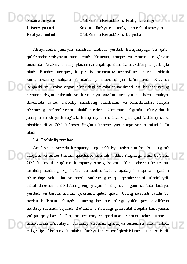 Nazorat organi O‘zbekiston Respublikasi Moliya vazirligi
Litsenziya turi Sug‘urta faoliyatini amalga oshirish litsenziyasi
Faoliyat hududi O‘zbekiston Respublikasi bo‘yicha
Aksiyadorlik   jamiyati   shaklida   faoliyat   yuritish   kompaniyaga   bir   qator
qo ‘ shimcha   imtiyozlar   ham   beradi.   Xususan,   kompaniya   qimmatli   qog ‘ ozlar
bozorida o ‘ z aksiyalarini joylashtirish orqali qo ‘ shimcha investitsiyalar jalb qila
oladi.   Bundan   tashqari,   korporativ   boshqaruv   tamoyillari   asosida   ishlash
kompaniyaning   xalqaro   standartlarga   muvofiqligini   ta ‘ minlaydi.   Kuzatuv
kengashi   va   ijroiya   organ   o ‘ rtasidagi   vakolatlar   taqsimoti   esa   boshqaruvning
samaradorligini   oshiradi   va   korrupsiya   xavfini   kamaytiradi.   Men   amaliyot
davomida   ushbu   tashkiliy   shaklning   afzalliklari   va   kamchiliklari   haqida
o ‘ zimning   xulosalarimni   shakllantirdim.   Umuman   olganda,   aksiyadorlik
jamiyati   shakli   yirik   sug ‘ urta   kompaniyalari   uchun   eng   maqbul   tashkiliy   shakl
hisoblanadi   va   O ‘ zbek   Invest   Sug ‘ urta   kompaniyasi   bunga   yaqqol   misol   bo ‘ la
oladi.
1.4. Tashkiliy tuzilma
Amaliyot   davomida   kompaniyaning   tashkiliy   tuzilmasini   batafsil   o ‘ rganib
chiqdim   va   ushbu   tuzilma   qanchalik   samarali   tashkil   etilganiga   amin   bo ‘ ldim.
O ‘ zbek   Invest   Sug ‘ urta   kompaniyasining   Buxoro   filiali   chiziqli-funksional
tashkiliy   tuzilmaga   ega   bo ‘ lib,   bu   tuzilma   turli   darajadagi   boshqaruv   organlari
o ‘ rtasidagi   vakolatlar   va   mas ‘ uliyatlarning   aniq   taqsimlanishini   ta ‘ minlaydi.
Filial   direktori   tashkilotning   eng   yuqori   boshqaruv   organi   sifatida   faoliyat
yuritadi   va   barcha   muhim   qarorlarni   qabul   qiladi.   Uning   nazorati   ostida   bir
nechta   bo ‘ limlar   ishlaydi,   ularning   har   biri   o ‘ ziga   yuklatilgan   vazifalarni
mustaqil ravishda bajaradi. Bo ‘ limlar o ‘ rtasidagi gorizontal aloqalar ham yaxshi
yo ‘ lga   qo ‘ yilgan   bo ‘ lib,   bu   umumiy   maqsadlarga   erishish   uchun   samarali
hamkorlikni ta ‘ minlaydi. Tashkiliy tuzilmaning aniq va tushunarli tarzda tashkil
etilganligi   filialning   kundalik   faoliyatida   muvofiqlashtirishni   osonlashtiradi. 