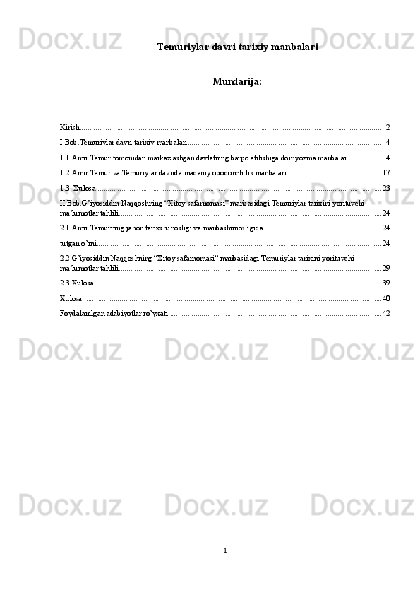 Temuriylar davri tarixiy manbalari
Mundarija:
Kirish ........................................................................................................................................................... 2
I.Bob.Temuriylar davri tarixiy manbalari .................................................................................................... 4
1.1.Amir Temur tomonidan markazlashgan davlatning barpo etilishiga doir yozma manbalar. .................. 4
1.2.Amir Temur va Temuriylar davrida madaniy obodonchilik manbalari ................................................ 17
1.3. Xulosa ................................................................................................................................................. 23
II.Bob.G’iyosiddin Naqqoshning “Xitoy safarnomasi” manbasidagi Temuriylar tarixini yorituvchi 
ma’lumotlar tahlili ..................................................................................................................................... 24
2.1.Amir Temurning jahon tarixshunosligi va manbashunosligida ............................................................ 24
tutgan o’rni ................................................................................................................................................ 24
2.2.G’iyosiddin Naqqoshning “Xitoy safarnomasi” manbasidagi Temuriylar tarixini yorituvchi 
ma’lumotlar tahlili ..................................................................................................................................... 29
2.3.Xulosa .................................................................................................................................................. 39
Xulosa ........................................................................................................................................................ 40
Foydalanilgan adabiyotlar ro’yxati ............................................................................................................ 42
1 