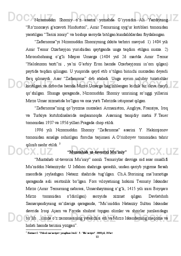Nizomuddin   Shomiy   o‘z   asarini   yozishda   G‘iyosidin   Ali   Yazdiyning
“Ro‘znomayi   g‘azavoti   Hinduston”,   Amir   Temurning   uyg‘ur   kotiblari   tomonidan
yaratilgan “Tarixi xoniy” va boshqa saroyda bitilgan kundaliklardan foydalangan.
“Zafarnoma”yi   Nizomuddin   Shomiyning   ikkita   tarhriri   mavjud:   1)   1404   yili
Amir   Temur   Ozarbayjon   yurishidan   qaytganda   unga   taqdim   etilgan   nusxa.   2)
Mironshohning   o‘g‘li   Мирзо   Umarga   (1404   yid   26   martda   Amir   Temur
“Halokuxon   taxti”ni   ,   ya’ni   G‘arbiy   Eron   hamda   Ozarbayjonni   in’om   qilgan)
paytida   taqdim   qilingan.   U   yuqorida   qayd   etib   o‘tilgan   birinchi   nusxadan   deyarli
farq   qilmaydi.   Asar   “Zafarnoma”   deb   ataladi.   Unga   ayrim   uslubiy   tuzatishlar
kiritilgan  va  debocha   hamda  Mirzo  Umarga  bag‘ishlangan   kichik   bir  ilova  (zayl)
qo‘shilgan.   Shunga   qaraganda,   Nizomuddin   Shomiy   umrining   so‘nggi   yillarini
Mirzo Umar xizmatida bo‘lgan va ona yurti Tabrizda istiqomat qilgan. 
“Zafarnoma”ning   qo‘lyozma   nusxalari   Armaniston,   Angliya,   Fransiya,   Iroq
va   Turkiya   kutubxlnalarida   saqlanmoqda.   Asarning   tanqidiy   matni   F.Tauer
tomonidan 1937 va 1956 yillari Pragada chop etildi.
1996   yili   Nizomuddin   Shomiy   “Zafarnoma”   asarini   Y.   Hakimjonov
tomonidan   amalga   oshirilgan   forscha   tarjimasi   A.O‘rinboyev   tomonidan   tahrir
qilinib nashr etildi.  2
“Muntahab ut-tavorixi Mu’iniy”
“Muntahab   ut-tavorixi   Mu’iniy”   nomli   Temuriylar   davriga   oid   asar   muallifi
Mu’niddin Natanziydir. U Isfahon shahriga qarashli, undan qariyb yigirma farsah
masofada   joylashgan   Natanz   shahrida   tug‘ilgan.   Ch.A.Storining   ma’lumotiga
qaraganda   asli   seistonlik   bo‘lgan.   Fors   viloyatining   hokimi   Temuriy   Iskandar
Mirzo   (Amir   Temurning   nabirasi,   Umarshayxning   o‘g‘li,   1415   yili   inisi   Boyqaro
Mirzo   tomonidan   o‘ldirilgan)   saroyida   xizmat   qilgan.   Davlatshoh
Samarqandiyning   so‘zlariga   qaraganda,   “Mu’iniddin   Natanziy   Sulton   Iskandar
davrida   Iroqi   Ajam   va   Forsda   shuhrat   topgan   olimlar   va   shoirlar   jumlasidagn
bo‘lib..., ilmda o‘z zamonasining yetakchisi edi va Mirzo Iskandarning maqoma va
holati hamda tarixini yozgan”.
2
  Karimov I. “Yuksak ma’naviyat - yengilmas kuch”.  T.: “Ma’naviyat”. 2008-yil, 28-bet.
10