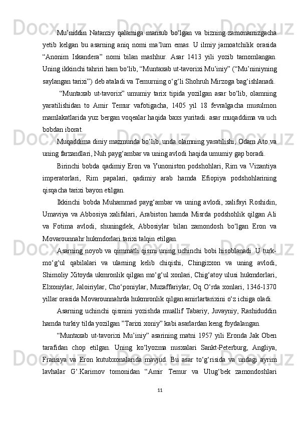 Mu’niddin   Natanziy   qalamiga   mansub   bo‘lgan   va   bizning   zamonamizgacha
yetib   kelgan   bu   asarning   aniq   nomi   ma’lum   emas.   U   ilmiy   jamoatchilik   orasida
“Anonim   Iskandera”   nomi   bilan   mashhur.   Asar   1413   yili   yozib   tamomlangan.
Uning ikkinchi tahriri ham bo‘lib, “Muntaxab ut-tavorixi Mu’iniy” (“Mu’niniyning
saylangan tarixi”) deb ataladi va Temurning o‘g‘li Shohruh Mirzoga bag‘ishlanadi.
  “Muntaxab   ut-tavorix”   umumiy   tarix   tipida   yozilgan   asar   bo‘lib,   olamning
yaratilishidan   to   Amir   Temur   vafotigacha,   1405   yil   18   fevralgacha   musulmon
mamlakatlarida yuz bergan voqealar haqida baxs yuritadi. asar muqaddima va uch
bobdan iborat.
Muqaddima diniy mazmunda bo‘lib, unda olamning yaratilishi, Odam Ato va
uning farzandlari, Nuh payg‘ambar va uning avlodi haqida umumiy gap boradi.
Birinchi   bobda   qadimiy   Eron   va   Yunoniston   podshohlari,   Rim   va   Vizantiya
imperatorlari,   Rim   papalari,   qadimiy   arab   hamda   Efiopiya   podshohlarining
qisqacha tarixi bayon etilgan.
Ikkinchi   bobda   Muhammad   payg‘ambar   va   uning   avlodi,   xalifayi   Roshidin,
Umaviya   va   Abbosiya   xalifalari,   Arabiston   hamda   Misrda   podshohlik   qilgan   Ali
va   Fotima   avlodi,   shuningdek,   Abbosiylar   bilan   zamondosh   bo‘lgan   Eron   va
Movarounnahr hukmdorlari tarixi talqin etilgan.
Asarning noyob va qimmatli qismi uning uchinchi bobi hisoblanadi. U turk-
mo‘g‘ul   qabilalari   va   ularning   kelib   chiqishi,   Chingizxon   va   uning   avlodi,
Shimoliy Xitoyda ukmronlik qilgan mo‘g‘ul xonlari, Chig‘atoy ulusi hukmdorlari,
Elxoniylar, Jaloiriylar, Cho‘poniylar, Muzaffariylar, Oq O‘rda xonlari, 1346-1370
yillar orasida Movarounnahrda hukmronlik qilgan amirlartarixini o‘z ichiga oladi.
Asarning   uchinchi   qismini   yozishda   muallif   Tabariy,   Juvayniy,   Rashiduddin
hamda turkiy tilda yozilgan ”Tarixi xoniy” kabi asarlardan keng foydalangan.    
“Muntaxab   ut-tavorixi   Mu’iniy”   asarining   matni   1957   yili   Eronda   Jak   Oben
tarafidan   chop   etilgan.   Uning   ko‘lyozma   nusxalari   Sankt-Peterburg,   Angliya,
Fransiya   va   Eron   kutubxonalarida   mavjud.   Bu   asar   to‘g‘risida   va   undagi   ayrim
lavhalar   G‘.Karimov   tomonidan   “Amir   Temur   va   Ulug‘bek   zamondoshlari
11 