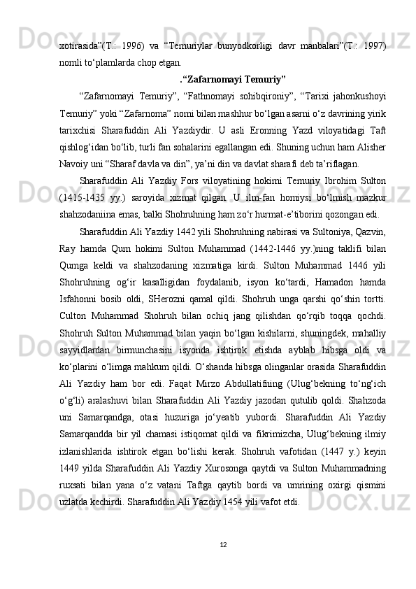 xotirasida”(T.:   1996)   va   “Temuriylar   bunyodkorligi   davr   manbalari”(T.:   1997)
nomli to‘plamlarda chop etgan.                            
. “Zafarnomayi Temuriy”
“Zafarnomayi   Temuriy”,   “Fathnomayi   sohibqironiy”,   “Tarixi   jahonkushoyi
Temuriy” yoki “Zafarnoma” nomi bilan mashhur bo‘lgan asarni o‘z davrining yirik
tarixchisi   Sharafuddin   Ali   Yazdiydir.   U   asli   Eronning   Yazd   viloyatidagi   Taft
qishlog‘idan bo‘lib, turli fan sohalarini egallangan edi. Shuning uchun ham Alisher
Navoiy uni “Sharaf davla va din”, ya’ni din va davlat sharafi deb ta’riflagan.
Sharafuddin   Ali   Yazdiy   Fors   viloyatining   hokimi   Temuriy   Ibrohim   Sulton
(1415-1435   yy.)   saroyida   xizmat   qilgan.   U   ilm-fan   homiysi   bo‘lmish   mazkur
shahzodaniina emas, balki Shohruhning ham zo‘r hurmat-e’tiborini qozongan edi.
Sharafuddin Ali Yazdiy 1442 yili Shohruhning nabirasi va Sultoniya, Qazvin,
Ray   hamda   Qum   hokimi   Sulton   Muhammad   (1442-1446   yy.)ning   taklifi   bilan
Qumga   keldi   va   shahzodaning   xizmatiga   kirdi.   Sulton   Muhammad   1446   yili
Shohruhning   og‘ir   kasalligidan   foydalanib,   isyon   ko‘tardi,   Hamadon   hamda
Isfahonni   bosib   oldi,   SHerozni   qamal   qildi.   Shohruh   unga   qarshi   qo‘shin   tortti.
Culton   Muhammad   Shohruh   bilan   ochiq   jang   qilishdan   qo‘rqib   toqqa   qochdi.
Shohruh   Sulton   Muhammad   bilan   yaqin   bo‘lgan   kishilarni,   shuningdek,   mahalliy
sayyidlardan   birmunchasini   isyonda   ishtirok   etishda   ayblab   hibsga   oldi   va
ko‘plarini o‘limga mahkum qildi. O‘shanda hibsga olinganlar orasida Sharafuddin
Ali   Yazdiy   ham   bor   edi.   Faqat   Mirzo   Abdullatifning   (Ulug‘bekning   to‘ng‘ich
o‘g‘li)   aralashuvi   bilan   Sharafuddin   Ali   Yazdiy   jazodan   qutulib   qoldi.   Shahzoda
uni   Samarqandga,   otasi   huzuriga   jo‘yeatib   yubordi.   Sharafuddin   Ali   Yazdiy
Samarqandda   bir   yil   chamasi   istiqomat   qildi   va   fikrimizcha,   Ulug‘bekning   ilmiy
izlanishlarida   ishtirok   etgan   bo‘lishi   kerak.   Shohruh   vafotidan   (1447   y.)   keyin
1449   yilda   Sharafuddin   Ali   Yazdiy   Xurosonga   qaytdi   va   Sulton   Muhammadning
ruxsati   bilan   yana   o‘z   vatani   Taftga   qaytib   bordi   va   umrining   oxirgi   qismini
uzlatda kechirdi. Sharafuddin Ali Yazdiy 1454 yili vafot etdi.
12