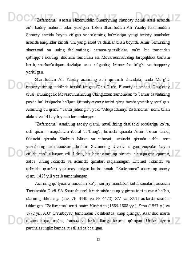 “Zafarnoma”   asosan   Nizomuddin   Shomiyning   shunday   nomli   asari   asosida
zo‘r   badiiy   mahorat   bilan   yozilgan.   Lekin   Sharafuddin   Ali   Yazdiy   Nizomuddin
Shomiy   asarida   bayon   etilgan   voqealarning   ba’zilariga   yangi   tarixiy   manbalar
asosida aniqliklar kiritdi, uni yangi isbot va dalillar bilan boyitdi. Amir Temurning
shaxsiyati   va   uning   faoliyatidagi   qarama-qarshiliklar,   ya’ni   bir   tomondan
qattiqqo‘l  ekanligi,  ikkinchi  tomonlan  esa   Movarounnahrdagi  tarqoqlikka  barham
berib,   markazlashgan   davlatga   asos   solganligi   birmuncha   to‘g‘ri   va   haqqoniy
yoritilgan.  
Sharafuddin   Ali   Yazdiy   asarining   zo‘r   qimmati   shundaki,   unda   Mo‘g‘ul
imperiyasining tarkibida tashkil topgan Oltin O‘rda, Elxoniylar davlati, Chig‘atoy
ulusi, shuningdek Movarounnahrning Chingizxon zamonidan to Temur davlatining
paydo bo‘lishigacha bo‘lgan ijtimoiy-siyosiy tarixi qisqa tarzda yoritib yuyerilgan.
Asarning bu qismi “Tarixi jahongir”, yoki “Muqaddimayi Zafarnoma” nomi bilan
ataladi va 1419 yili yozib tamomlangan. 
“Zafarnoma”   asarining   asosiy   qismi,   muallifning   dastlabki   redalariga   ko‘ra,
uch   qism   –   maqoladan   iborat   bo‘lmog‘i,   birinchi   qismda   Amir   Temur   tarixi,
ikkinchi   qismda   Shohruh   Mirzo   va   nihoyat,   uchinchi   qismda   ushbu   asar
yozishning   tashabbuskori   Ibrohim   Sultonning   davrida   o‘tgan   voqealar   bayon
etilishi  mo‘ljallangan   edi.  Lekin,  biz  hozir  asarning  birinchi   qismigagina  egamix,
xalos.   Uning   ikkinchi   va   uchinchi   qismlari   saqlanmagan.   Ehtimol,   ikkinchi   va
uchinchi   qismlari   yozilmay   qolgan   bo‘lsa   kerak.   “Zafarnoma”   asarining   asosiy
qismi 1425 yili yozib tamomlangan.
Asarning qo‘lyozma nusxalari ko‘p, xorijiy mamlakat kutubxonalari, xususan
Toshkentda O‘zR FA Sharqshunoslik institutida uning yigirma to‘rt nusxasi bo‘lib,
ularning   ikkitasiga   (Inv.   №   3440   va   №   4472)   XV   va   XVII   asrlarda   rasmlar
ishlangan. “Zafarnoma” asari matni Hindiston (1885-1888 yy.), Eron (1957 y.) va
1972 yili A.O‘.O‘rinboyev  tomonidan Toshkentda  chop qilingan. Asar ikki marta
o‘zbek   tiliga,   ingliz,   fransuz   va   turk   tillariga   tarjima   qilingan.   Undan   ayrim
parchalar ingliz hamda rus tillarida bosilgan.
13 