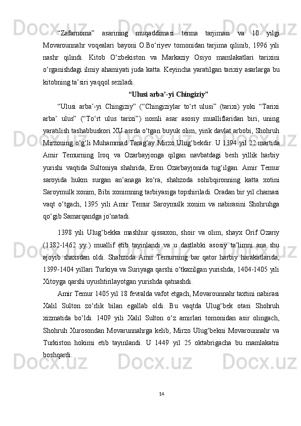 “Zafarnoma”   asarining   muqaddimasi   terma   tarjimasi   va   10   yilgi
Movarounnahr   voqealari   bayoni   O.Bo‘riyev   tomonidan   tarjima   qilinib,   1996   yili
nashr   qilindi.   Kitob   O‘zbekiston   va   Markaziy   Osiyo   mamlakatlari   tarixini
o‘rganishdagi ilmiy ahamiyati juda katta. Keyincha yaratilgan tarixiy asarlarga bu
kitobning ta’siri yaqqol seziladi.
“Ulusi arba’-yi Chingiziy”
“Ulusi   arba’-yi   Chingiziy”   (“Chingiziylar   to‘rt   ulusi”   (tarixi)   yoki   “Tarixi
arba’   ulus”   (“To‘rt   ulus   tarixi”)   nomli   asar   asosiy   mualliflaridan   biri,   uning
yaratilish tashabbuskori XU asrda o‘tgan buyuk olim, yirik davlat arbobi, Shohruh
Mirzoning o‘g‘li Muhammad Tarag‘ay Mirzo Ulug‘bekdir.   U 1394 yil 22 martida
Amir   Temurning   Iroq   va   Ozarbayjonga   qilgan   navbatdagi   besh   yillik   harbiy
yurishi   vaqtida   Sultoniya   shahrida,   Eron   Ozarbayjonida   tug‘ilgan.   Amir   Temur
saroyida   hukm   surgan   an’anaga   ko‘ra,   shahzoda   sohibqironning   katta   xotini
Saroymulk xonim, Bibi xonimning tarbiyasiga topshiriladi. Oradan bir yil chamasi
vaqt   o‘tgach,   1395   yili   Amir   Temur   Saroymulk   xonim   va   nabirasini   Shohruhga
qo‘gib Samarqandga jo‘natadi.
1398   yili   Ulug‘bekka   mashhur   qissaxon,   shoir   va   olim,   shayx   Orif   Ozariy
(1382-1462   yy.)   muallif   etib   tayinlandi   va   u   dastlabki   asosiy   ta’limni   ana   shu
ajoyib   shaxsdan   oldi.   Shahzoda   Amir   Temurning   bar   qator   harbiy   harakatlarida,
1399-1404 yillari Turkiya va Suriyaga qarshi o‘tkazilgan yurishda, 1404-1405 yili
Xitoyga qarshi uyushtirilayotgan yurishda qatnashdi.
Amir Temur 1405 yil 18 fevralda vafot etgach, Movarounnahr taxtini nabirasi
Xalil   Sulton   zo‘rlik   bilan   egallab   oldi.   Bu   vaqtda   Ulug‘bek   otasi   Shohruh
xizmatida   bo‘ldi.   1409   yili   Xalil   Sulton   o‘z   amirlari   tomonidan   asir   olingach,
Shohruh   Xurosondan   Movarunnahrga   kelib,   Mirzo   Ulug‘bekni   Movarounnahr   va
Turkiston   hokimi   etib   tayinlandi.   U   1449   yil   25   oktabrigacha   bu   mamlakatni
boshqardi.
14