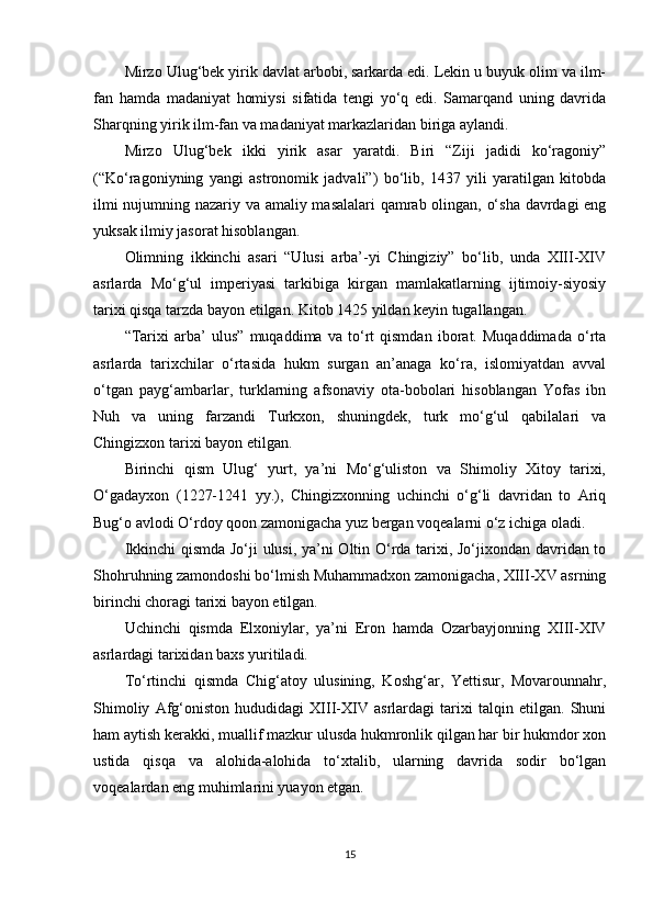 Mirzo Ulug‘bek yirik davlat arbobi, sarkarda edi. Lekin u buyuk olim va ilm-
fan   hamda   madaniyat   homiysi   sifatida   tengi   yo‘q   edi.   Samarqand   uning   davrida
Sharqning yirik ilm-fan va madaniyat markazlaridan biriga aylandi.
Mirzo   Ulug‘bek   ikki   yirik   asar   yaratdi.   Biri   “Ziji   jadidi   ko‘ragoniy”
(“Ko‘ragoniyning   yangi   astronomik   jadvali”)   bo‘lib,   1437   yili   yaratilgan   kitobda
ilmi nujumning nazariy va amaliy masalalari qamrab olingan, o‘sha davrdagi eng
yuksak ilmiy jasorat hisoblangan.
Olimning   ikkinchi   asari   “Ulusi   arba’-yi   Chingiziy”   bo‘lib,   unda   XIII-XIV
asrlarda   Mo‘g‘ul   imperiyasi   tarkibiga   kirgan   mamlakatlarning   ijtimoiy-siyosiy
tarixi qisqa tarzda bayon etilgan. Kitob 1425 yildan keyin tugallangan.  
“Tarixi   arba’   ulus”   muqaddima   va   to‘rt   qismdan   iborat.   Muqaddimada   o‘rta
asrlarda   tarixchilar   o‘rtasida   hukm   surgan   an’anaga   ko‘ra,   islomiyatdan   avval
o‘tgan   payg‘ambarlar,   turklarning   afsonaviy   ota-bobolari   hisoblangan   Yofas   ibn
Nuh   va   uning   farzandi   Turkxon,   shuningdek,   turk   mo‘g‘ul   qabilalari   va
Chingizxon tarixi bayon etilgan.
Birinchi   qism   Ulug‘   yurt,   ya’ni   Mo‘g‘uliston   va   Shimoliy   Xitoy   tarixi,
O‘gadayxon   (1227-1241   yy.),   Chingizxonning   uchinchi   o‘g‘li   davridan   to   Ariq
Bug‘o avlodi O‘rdoy qoon zamonigacha yuz bergan voqealarni o‘z ichiga oladi.
Ikkinchi qismda Jo‘ji ulusi, ya’ni Oltin O‘rda tarixi, Jo‘jixondan davridan to
Shohruhning zamondoshi bo‘lmish Muhammadxon zamonigacha, XIII-XV asrning
birinchi choragi tarixi bayon etilgan.
Uchinchi   qismda   Elxoniylar,   ya’ni   Eron   hamda   Ozarbayjonning   XIII-XIV
asrlardagi tarixidan baxs yuritiladi.
To‘rtinchi   qismda   Chig‘atoy   ulusining,   Koshg‘ar,   Yettisur,   Movarounnahr,
Shimoliy   Afg‘oniston   hududidagi   XIII-XIV   asrlardagi   tarixi   talqin   etilgan.   Shuni
ham aytish kerakki, muallif mazkur ulusda hukmronlik qilgan har bir hukmdor xon
ustida   qisqa   va   alohida-alohida   to‘xtalib,   ularning   davrida   sodir   bo‘lgan
voqealardan eng muhimlarini yuayon etgan.
15 