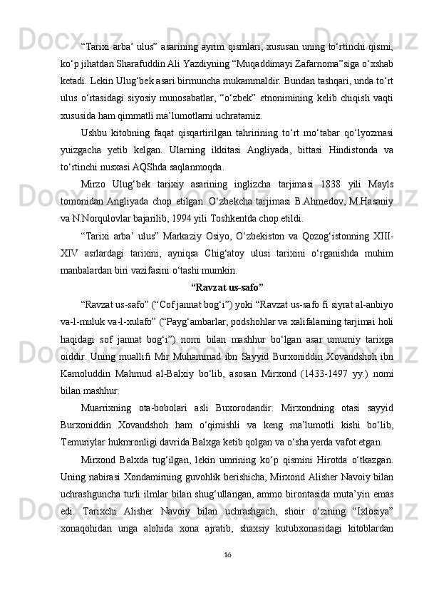 “Tarixi  arba’ ulus”  asarining ayrim qismlari, xususan  uning to‘rtinchi qismi,
ko‘p jihatdan Sharafuddin Ali Yazdiyning “Muqaddimayi Zafarnoma”siga o‘xshab
ketadi. Lekin Ulug‘bek asari birmuncha mukammaldir. Bundan tashqari, unda to‘rt
ulus   o‘rtasidagi   siyosiy   munosabatlar,   “o‘zbek”   etnonimining   kelib   chiqish   vaqti
xususida ham qimmatli ma’lumotlarni uchratamiz.
Ushbu   kitobning   faqat   qisqartirilgan   tahririning   to‘rt   mo‘tabar   qo‘lyozmasi
yuizgacha   yetib   kelgan.   Ularning   ikkitasi   Angliyada,   bittasi   Hindistonda   va
to‘rtinchi nusxasi AQShda saqlanmoqda.
Mirzo   Ulug‘bek   tarixiy   asarining   inglizcha   tarjimasi   1838   yili   Mayls
tomonidan   Angliyada   chop   etilgan.   O‘zbekcha   tarjimasi   B.Ahmedov,   M.Hasaniy
va N.Norqulovlar bajarilib, 1994 yili Toshkentda chop etildi.
“Tarixi   arba’   ulus”   Markaziy   Osiyo,   O‘zbekiston   va   Qozog‘istonning   XIII-
XIV   asrlardagi   tarixini,   ayniqsa   Chig‘atoy   ulusi   tarixini   o‘rganishda   muhim
manbalardan biri vazifasini o‘tashi mumkin.
“Ravzat us-safo”
“Ravzat us-safo” (“Cof jannat bog‘i”) yoki “Ravzat us-safo fi siyrat al-anbiyo
va-l-muluk va-l-xulafo” (“Payg‘ambarlar, podshohlar va xalifalarning tarjimai holi
haqidagi   sof   jannat   bog‘i”)   nomi   bilan   mashhur   bo‘lgan   asar   umumiy   tarixga
oiddir.   Uning   muallifi   Mir   Muhammad   ibn   Sayyid   Burxoniddin   Xovandshoh   ibn
Kamoluddin   Mahmud   al-Balxiy   bo‘lib,   asosan   Mirxond   (1433-1497   yy.)   nomi
bilan mashhur. 
Muarrixning   ota-bobolari   asli   Buxorodandir.   Mirxondning   otasi   sayyid
Burxoniddin   Xovandshoh   ham   o‘qimishli   va   keng   ma’lumotli   kishi   bo‘lib,
Temuriylar hukmronligi davrida Balxga ketib qolgan va o‘sha yerda vafot etgan. 
Mirxond   Balxda   tug‘ilgan,   lekin   umrining   ko‘p   qismini   Hirotda   o‘tkazgan.
Uning nabirasi Xondamirning guvohlik berishicha, Mirxond Alisher Navoiy bilan
uchrashguncha  turli   ilmlar   bilan shug‘ullangan,  ammo  birontasida  muta’yin emas
edi.   Tarixchi   Alisher   Navoiy   bilan   uchrashgach,   shoir   o‘zining   “Ixlosiya”
xonaqohidan   unga   alohida   xona   ajratib,   shaxsiy   kutubxonasidagi   kitoblardan
16 