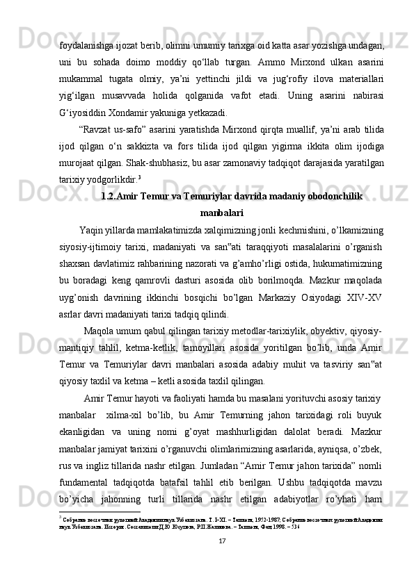 foydalanishga ijozat berib, olimni umumiy tarixga oid katta asar yozishga undagan,
uni   bu   sohada   doimo   moddiy   qo‘llab   turgan.   Ammo   Mirxond   ulkan   asarini
mukammal   tugata   olmiy,   ya’ni   yettinchi   jildi   va   jug‘rofiy   ilova   materiallari
yig‘ilgan   musavvada   holida   qolganida   vafot   etadi.   Uning   asarini   nabirasi
G‘iyosiddin Xondamir yakuniga yetkazadi.
“Ravzat   us-safo”   asarini   yaratishda   Mirxond  qirqta   muallif,  ya’ni   arab   tilida
ijod   qilgan   o‘n   sakkizta   va   fors   tilida   ijod   qilgan   yigirma   ikkita   olim   ijodiga
murojaat qilgan. Shak-shubhasiz, bu asar zamonaviy tadqiqot darajasida yaratilgan
tarixiy yodgorlikdir. 3
1.2. Amir Temur va Temuriylar davrida madaniy obodonchilik
manbalari
Yaqin yillarda mamlakatimizda xalqimizning jonli kechmishini, o’lkamizning
siyosiy-ijtimoiy   tarixi,   madaniyati   va   san ati   taraqqiyoti   masalalarini   o’rganish‟
shaxsan davlatimiz rahbarining nazorati va g’amho’rligi ostida, hukumatimizning
bu   boradagi   keng   qamrovli   dasturi   asosida   olib   borilmoqda.   Mazkur   maqolada
uyg’onish   davrining   ikkinchi   bosqichi   bo’lgan   Markaziy   Osiyodagi   XIV-XV
asrlar davri madaniyati tarixi tadqiq qilindi.
Maqola umum qabul qilingan tarixiy metodlar-tarixiylik, obyektiv, qiyosiy-
mantiqiy   tahlil,   ketma-ketlik,   tamoyillari   asosida   yoritilgan   bo lib,   unda   Amir	
ʼ
Temur   va   Temuriylar   davri   manbalari   asosida   adabiy   muhit   va   tasviriy   san at	
‟
qiyosiy taxlil va ketma – ketli asosida taxlil qilingan.
Amir Temur hayoti va faoliyati hamda bu masalani yorituvchi asosiy tarixiy
manbalar     xilma-xil   bo’lib,   bu   Amir   Temurning   jahon   tarixidagi   roli   buyuk
ekanligidan   va   uning   nomi   g’oyat   mashhurligidan   dalolat   beradi.   Mazkur
manbalar jamiyat tarixini o’rganuvchi olimlarimizning asarlarida, ayniqsa, o’zbek,
rus va ingliz tillarida nashr etilgan. Jumladan “Amir Temur jahon tarixida” nomli
fundamental   tadqiqotda   batafsil   tahlil   etib   berilgan.   Ushbu   tadqiqotda   mavzu
bo’yicha   jahonning   turli   tillarida   nashr   etilgan   adabiyotlar   ro’yhati   ham
3
  Собрание восточных рукопией Академии наук Узбекистана. Т. I–XI. – Ташкент, 1952-1987; Собрание восточных рукопией Академии 
наук Узбекистана. История. Составители: Д.Ю.Юсупова, Р.П.Жалилова. – Ташкент, Фан, 1998. – 536
17 