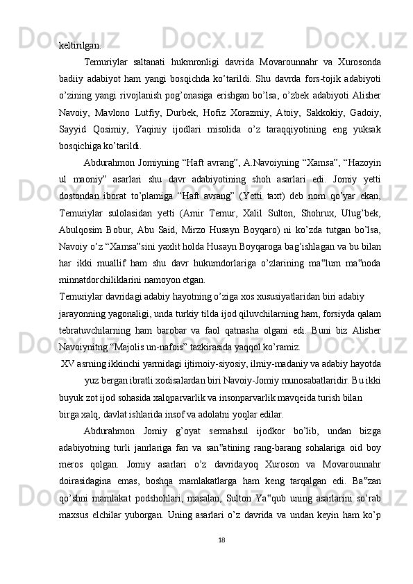 keltirilgan.
Temuriylar   saltanati   hukmronligi   davrida   Movarounnahr   va   Xurosonda
badiiy   adabiyot   ham   yangi   bosqichda   ko’tarildi.   Shu   davrda   fors-tojik   adabiyoti
o’zining   yangi   rivojlanish   pog’onasiga   erishgan   bo’lsa,   o’zbek   adabiyoti   Alisher
Navoiy,   Mavlono   Lutfiy,   Durbek,   Hofiz   Xorazmiy,   Atoiy,   Sakkokiy,   Gadoiy,
Sayyid   Qosimiy,   Yaqiniy   ijodlari   misolida   o’z   taraqqiyotining   eng   yuksak
bosqichiga ko’tarildi.
Abdurahmon Jomiyning “Haft avrang”, A.Navoiyning “Xamsa”,  “Hazoyin
ul   maoniy”   asarlari   shu   davr   adabiyotining   shoh   asarlari   edi.   Jomiy   yetti
dostondan   iborat   to’plamiga   “Haft   avrang”   (Yetti   taxt)   deb   nom   qo’yar   ekan,
Temuriylar   sulolasidan   yetti   (Amir   Temur,   Xalil   Sulton,   Shohrux,   Ulug’bek,
Abulqosim   Bobur,   Abu   Said,   Mirzo   Husayn   Boyqaro)   ni   ko’zda   tutgan   bo’lsa,
Navoiy o’z “Xamsa”sini yaxlit holda Husayn Boyqaroga bag’ishlagan va bu bilan
har   ikki   muallif   ham   shu   davr   hukumdorlariga   o’zlarining   ma lum   ma noda‟ ‟
minnatdorchiliklarini namoyon etgan.
Temuriylar davridagi adabiy hayotning o’ziga xos xususiyatlaridan biri adabiy
jarayonning yagonaligi, unda turkiy tilda ijod qiluvchilarning ham, forsiyda qalam
tebratuvchilarning   ham   barobar   va   faol   qatnasha   olgani   edi.   Buni   biz   Alisher
Navoiynitng “Majolis un-nafois” tazkirasida yaqqol ko’ramiz.
XV asrning ikkinchi yarmidagi ijtimoiy-siyosiy, ilmiy-madaniy va adabiy hayotda
yuz bergan ibratli xodisalardan biri Navoiy-Jomiy munosabatlaridir. Bu ikki
buyuk zot ijod sohasida xalqparvarlik va insonparvarlik mavqeida turish bilan 
birga xalq, davlat ishlarida insof va adolatni yoqlar edilar.
Abdurahmon   Jomiy   g’oyat   sermahsul   ijodkor   bo’lib,   undan   bizga
adabiyotning   turli   janrlariga   fan   va   san atining   rang-barang   sohalariga   oid   boy	
‟
meros   qolgan.   Jomiy   asarlari   o’z   davridayoq   Xuroson   va   Movarounnahr
doirasidagina   emas,   boshqa   mamlakatlarga   ham   keng   tarqalgan   edi.   Ba zan	
‟
qo’shni   mamlakat   podshohlari,   masalan,   Sulton   Ya qub   uning   asarlarini   so’rab	
‟
maxsus   elchilar   yuborgan.   Uning   asarlari   o’z   davrida   va   undan   keyin   ham   ko’p
18 