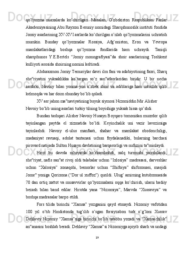 qo’lyozma   nusxalarda   ko’chirilgan.   Masalan,   O’zbekiston   Respublikasi   Fanlar
Akademiyasining Abu Rayxon Beruniy nomidagi Sharqshunoslik instituti fondida
Jomiy asarlarining XV-XVI asrlarda ko’chirilgan o’nlab qo’lyozmalarini uchratish
mumkin.   Bunday   qo’lyozmalar   Rossiya,   Afg’oniston,   Eron   va   Yevropa
mamlakatlaridagi   boshqa   qo’lyozma   fondlarida   ham   uchraydi.   Taniqli
sharqshunos   Y.E.Bertels   “Jomiy   monografiyasi”da   shoir   asarlarining   Toshkent
kulliyoti asosida shoirning nomini keltiradi. 
Abduraxmon Jomiy Temuriylar davri ilm fani va adabiyotining faxri, Sharq
she riyatini   yuksaklikka   ko’targan   so’z   san atkorlaridan   biridir.   U   bir   necha‟ ‟
asrdirki,   Navoiy   bilan   yonma-yon   o’zbek   shoir   va   adiblariga   ham   ustozlik   qilib
kelmoqda va har doim shunday bo’lib qoladi.
XV asr jahon ma naviyatining buyuk siymosi Nizomiddin Mir Alisher 	
‟
Navoiy bo’lib uning asarlari turkiy tilning boyishiga yuksak hissa qo’shdi.
Bundan tashqari Alisher Navoiy Husayn Boyqaro tomonidan muxrdor qilib
tayinlangan   paytda   el   xizmatida   bo’ldi.   Keyinchalik   uni   vazir   lavozimiga
tayinlashdi.   Navoiy   el-ulus   manfaati,   shahar   va   mamlakat   obodonchiligi,
madaniyat   ravnaqi,   adolat   tantanasi   uchun   foydalanadiki,   bularning   barchasi
pirovard natijada Sulton Husayn davlatining barqarorligi va nufuzini ta minlaydi.	
‟
Hirot   bu   davrda   nihoyatda   ko’rkamlashdi,   xalq   turmushi   yaxshilandi,
she riyat, nafis san at  rivoj oldi talabalar uchun “Ixlosiya” madrasasi, darveshlar	
‟ ‟
uchun   “Xalosiya”   xonaqohi,   bemorlar   uchun   “Shifoiya”   shifoxonasi,   masjidi
Jome  yoniga Qorixona (“Dor ul xuffoz”) qurildi. Ulug’ amirning kutubxonasida	
‟
70  dan   ortiq   xattot   va   musavvirlar   qo’lyozmalarni   oqqa   ko’chirish,   ularni   badiiy
bezash   bilan   band   edilar.   Hirotda   yana   “Nizomiya”,   Marvda   “Xusraviya”   va
boshqa madrasalar barpo etildi.
Fors   tilida   birinchi   “Xamsa”   yozganini   qayd   etmaydi.   Nizomiy   vafotidan
100   yil   o’tib   Hindistonda   tug’ilib   o’sgan   forsiyzabon   turk   o’g’loni   Xusrav
Dehlaviy Nizomiy “Xamsa”siga  birinchi bo’lib tatabbu yozadi va “Xamsachilik”
an anasini boshlab beradi. Dehlaviy “Xamsa”si Nizomiyga ajoyib sharh va undagi	
‟
19 