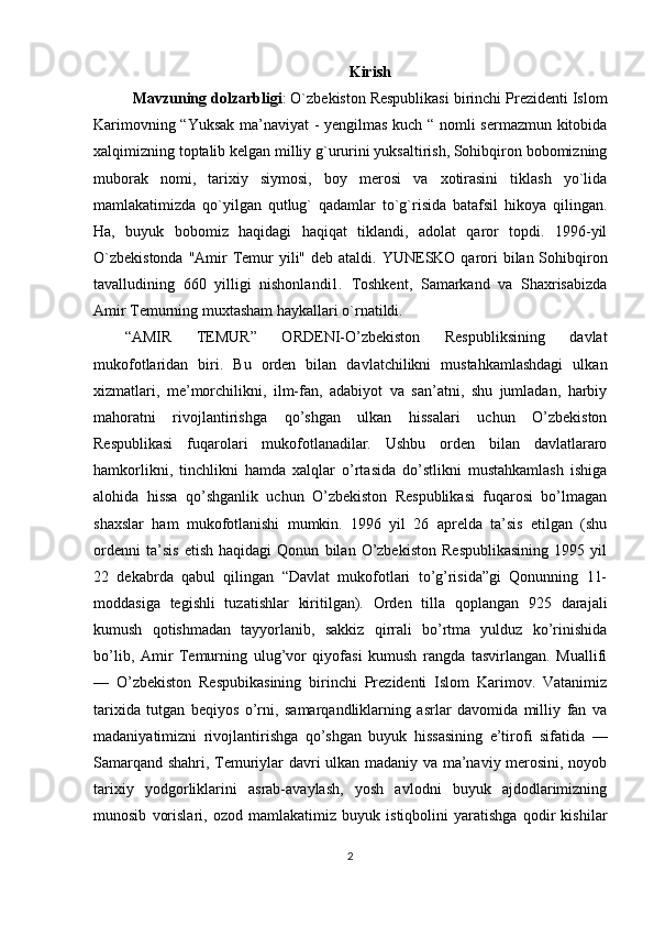 Kirish
Mavzuning dolzarbligi : O`zbekiston Respublikasi birinchi Prezidenti Islom
Karimovning “Yuksak ma’naviyat - yengilmas kuch “ nomli sermazmun kitobida
xalqimizning toptalib kelgan milliy g`ururini yuksaltirish, Sohibqiron bobomizning
muborak   nomi,   tarixiy   siymosi,   boy   merosi   va   xotirasini   tiklash   yo`lida
mamlakatimizda   qo`yilgan   qutlug`   qadamlar   to`g`risida   batafsil   hikoya   qilingan.
Ha,   buyuk   bobomiz   haqidagi   haqiqat   tiklandi,   adolat   qaror   topdi.   1996-yil
O`zbekistonda  "Amir  Temur  yili" deb ataldi.   YUNESKO qarori  bilan Sohibqiron
tavalludining   660   yilligi   nishonlandi1.   Toshkent,   Samarkand   va   Shaxrisabizda
Amir Temurning muxtasham haykallari o`rnatildi. 
“AMIR   TEMUR”   ORDENI-O’zbekiston   Respubliksining   davlat
mukofotlaridan   biri.   Bu   orden   bilan   davlatchilikni   mustahkamlashdagi   ulkan
xizmatlari,   me’morchilikni,   ilm-fan,   adabiyot   va   san’atni,   shu   jumladan,   harbiy
mahoratni   rivojlantirishga   qo’shgan   ulkan   hissalari   uchun   O’zbekiston
Respublikasi   fuqarolari   mukofotlanadilar.   Ushbu   orden   bilan   davlatlararo
hamkorlikni,   tinchlikni   hamda   xalqlar   o’rtasida   do’stlikni   mustahkamlash   ishiga
alohida   hissa   qo’shganlik   uchun   O’zbekiston   Respublikasi   fuqarosi   bo’lmagan
shaxslar   ham   mukofotlanishi   mumkin.   1996   yil   26   aprelda   ta’sis   etilgan   (shu
ordenni   ta’sis   etish   haqidagi   Qonun   bilan   O’zbekiston   Respublikasining   1995   yil
22   dekabrda   qabul   qilingan   “Davlat   mukofotlari   to’g’risida”gi   Qonunning   11-
moddasiga   tegishli   tuzatishlar   kiritilgan).   Orden   tilla   qoplangan   925   darajali
kumush   qotishmadan   tayyorlanib,   sakkiz   qirrali   bo’rtma   yulduz   ko’rinishida
bo’lib,   Amir   Temurning   ulug’vor   qiyofasi   kumush   rangda   tasvirlangan.   Muallifi
—   O’zbekiston   Respubikasining   birinchi   Prezidenti   Islom   Karimov.   Vatanimiz
tarixida   tutgan   beqiyos   o’rni,   samarqandliklarning   asrlar   davomida   milliy   fan   va
madaniyatimizni   rivojlantirishga   qo’shgan   buyuk   hissasining   e’tirofi   sifatida   —
Samarqand shahri, Temuriylar davri ulkan madaniy va ma’naviy merosini, noyob
tarixiy   yodgorliklarini   asrab-avaylash,   yosh   avlodni   buyuk   ajdodlarimizning
munosib   vorislari,   ozod   mamlakatimiz   buyuk   istiqbolini   yaratishga   qodir   kishilar
2 