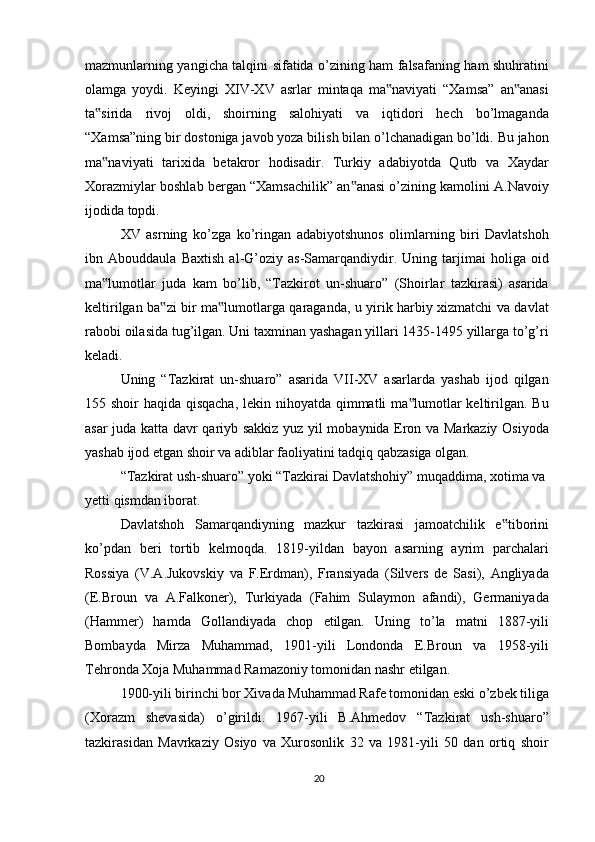 mazmunlarning yangicha talqini sifatida o’zining ham falsafaning ham shuhratini
olamga   yoydi.   Keyingi   XIV-XV   asrlar   mintaqa   ma naviyati   “Xamsa”   an anasi‟ ‟
ta sirida   rivoj   oldi,   shoirning   salohiyati   va   iqtidori   hech   bo’lmaganda	
‟
“Xamsa”ning bir dostoniga javob yoza bilish bilan o’lchanadigan bo’ldi. Bu jahon
ma naviyati   tarixida   betakror   hodisadir.   Turkiy   adabiyotda   Qutb   va   Xaydar
‟
Xorazmiylar boshlab bergan “Xamsachilik” an anasi o’zining kamolini A.Navoiy	
‟
ijodida topdi.
XV   asrning   ko’zga   ko’ringan   adabiyotshunos   olimlarning   biri   Davlatshoh
ibn   Abouddaula   Baxtish   al-G’oziy   as-Samarqandiydir.   Uning   tarjimai   holiga   oid
ma lumotlar   juda   kam   bo’lib,   “Tazkirot   un-shuaro”   (Shoirlar   tazkirasi)   asarida	
‟
keltirilgan ba zi bir ma lumotlarga qaraganda, u yirik harbiy xizmatchi va davlat	
‟ ‟
rabobi oilasida tug’ilgan. Uni taxminan yashagan yillari 1435-1495 yillarga to’g’ri
keladi.
Uning   “Tazkirat   un-shuaro”   asarida   VII-XV   asarlarda   yashab   ijod   qilgan
155 shoir haqida qisqacha, lekin nihoyatda qimmatli ma lumotlar  keltirilgan. Bu	
‟
asar juda katta davr qariyb sakkiz yuz yil mobaynida Eron va Markaziy Osiyoda
yashab ijod etgan shoir va adiblar faoliyatini tadqiq qabzasiga olgan.
“Tazkirat ush-shuaro” yoki “Tazkirai Davlatshohiy” muqaddima, xotima va 
yetti qismdan iborat.
Davlatshoh   Samarqandiyning   mazkur   tazkirasi   jamoatchilik   e tiborini	
‟
ko’pdan   beri   tortib   kelmoqda.   1819-yildan   bayon   asarning   ayrim   parchalari
Rossiya   (V.A.Jukovskiy   va   F.Erdman),   Fransiyada   (Silvers   de   Sasi),   Angliyada
(E.Broun   va   A.Falkoner),   Turkiyada   (Fahim   Sulaymon   afandi),   Germaniyada
(Hammer)   hamda   Gollandiyada   chop   etilgan.   Uning   to’la   matni   1887-yili
Bombayda   Mirza   Muhammad,   1901-yili   Londonda   E.Broun   va   1958-yili
Tehronda Xoja Muhammad Ramazoniy tomonidan nashr etilgan.
1900-yili birinchi bor Xivada Muhammad Rafe tomonidan eski o’zbek tiliga
(Xorazm   shevasida)   o’girildi.   1967-yili   B.Ahmedov   “Tazkirat   ush-shuaro”
tazkirasidan   Mavrkaziy   Osiyo   va   Xurosonlik   32   va   1981-yili   50   dan   ortiq   shoir
20 