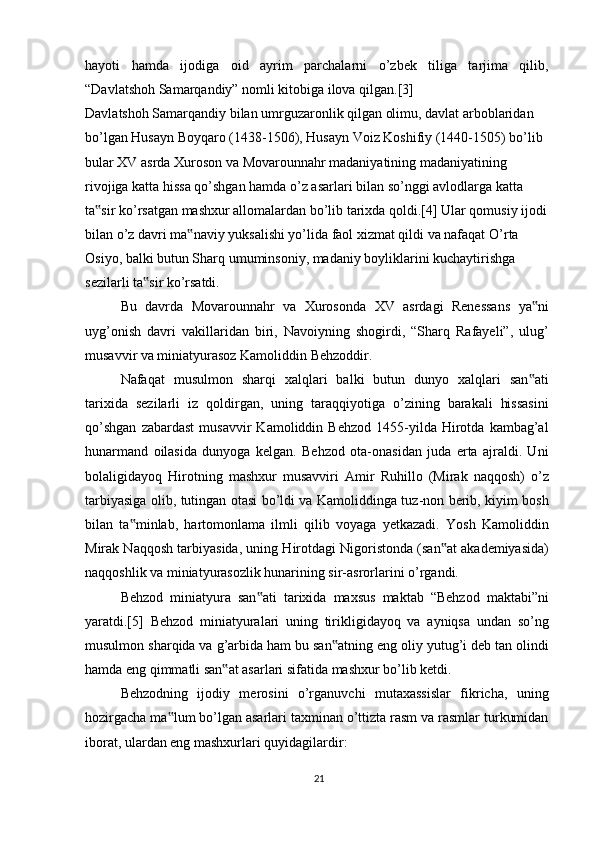 hayoti   hamda   ijodiga   oid   ayrim   parchalarni   o’zbek   tiliga   tarjima   qilib,
“Davlatshoh Samarqandiy” nomli kitobiga ilova qilgan.[3]
Davlatshoh Samarqandiy bilan umrguzaronlik qilgan olimu, davlat arboblaridan 
bo’lgan Husayn Boyqaro (1438-1506), Husayn Voiz Koshifiy (1440-1505) bo’lib 
bular XV asrda Xuroson va Movarounnahr madaniyatining madaniyatining 
rivojiga katta hissa qo’shgan hamda o’z asarlari bilan so’nggi avlodlarga katta 
ta sir ko’rsatgan mashxur allomalardan bo’lib tarixda qoldi.[4] Ular qomusiy ijodi ‟
bilan o’z davri ma naviy yuksalishi yo’lida faol xizmat qildi va nafaqat	
‟   O’rta 
Osiyo, balki butun Sharq umuminsoniy, madaniy boyliklarini kuchaytirishga 
sezilarli ta sir ko’rsatdi.	
‟
Bu   davrda   Movarounnahr   va   Xurosonda   XV   asrdagi   Renessans   ya ni	
‟
uyg’onish   davri   vakillaridan   biri,   Navoiyning   shogirdi,   “Sharq   Rafayeli”,   ulug’
musavvir va miniatyurasoz Kamoliddin Behzoddir.
Nafaqat   musulmon   sharqi   xalqlari   balki   butun   dunyo   xalqlari   san ati
‟
tarixida   sezilarli   iz   qoldirgan,   uning   taraqqiyotiga   o’zining   barakali   hissasini
qo’shgan   zabardast   musavvir   Kamoliddin   Behzod   1455-yilda   Hirotda  kambag’al
hunarmand   oilasida   dunyoga   kelgan.   Behzod   ota-onasidan   juda   erta   ajraldi.   Uni
bolaligidayoq   Hirotning   mashxur   musavviri   Amir   Ruhillo   (Mirak   naqqosh)   o’z
tarbiyasiga olib, tutingan otasi bo’ldi va Kamoliddinga tuz-non berib, kiyim bosh
bilan   ta minlab,   hartomonlama   ilmli   qilib   voyaga   yetkazadi.   Yosh   Kamoliddin	
‟
Mirak Naqqosh tarbiyasida, uning Hirotdagi Nigoristonda (san at akademiyasida)	
‟
naqqoshlik va miniatyurasozlik hunarining sir-asrorlarini o’rgandi.
Behzod   miniatyura   san ati   tarixida   maxsus   maktab   “Behzod   maktabi”ni	
‟
yaratdi.[5]   Behzod   miniatyuralari   uning   tirikligidayoq   va   ayniqsa   undan   so’ng
musulmon sharqida va g’arbida ham bu san atning eng oliy yutug’i deb tan olindi	
‟
hamda eng qimmatli san at asarlari sifatida mashxur bo’lib ketdi.	
‟
Behzodning   ijodiy   merosini   o’rganuvchi   mutaxassislar   fikricha,   uning
hozirgacha ma lum bo’lgan asarlari taxminan o’ttizta rasm va rasmlar turkumidan	
‟
iborat, ulardan eng mashxurlari quyidagilardir:
21 