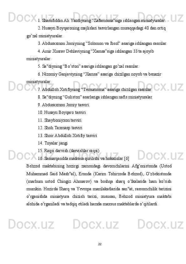 1. Sharofiddin Ali Yazdiyning “Zafarnoma”siga ishlangan miniatyuralar.
2. Husayn Boyqaroning majlislari tasvirlangan muraqqadagi 40 dan ortiq
go’zal miniatyuralar.
3. Abduraxmon Jomiyning “Solomon va Ibsol” asariga ishlangan rasmlar.
4. Amir Xusrav Dehlaviyning “Xamsa”siga ishlangan 33 ta ajoyib 
miniatyuralar.
5. Sa diyning “Bo’ston” asariga ishlangan go’zal rasmlar.‟
6. Nizomiy Ganjaviyning “Xamsa” asariga chizilgan noyob va benazir
miniatyuralar.
7. Abdulloh Xotifiyning “Temurnoma” asariga chizilgan rasmlar.
8. Sa diyning “Guliston” asarlariga ishlangan nafis miniatyuralar. 
‟
9. Abduraxmon Jomiy tasviri.
10. Husayn Boyqaro tasviri
11. Shayboniyxon tasviri
12. Shoh Taxmasp tasviri
13. Shoir Abdulloh Xotifiy tasviri
14. Tuyalar jangi
15. Raqsi darvish (darvishlar raqsi)
16. Samarqandda madrasa qurilishi va hokazolar.[6]
Behzod   maktabining   hozirgi   zamondagi   davomchilarini   Afg’onistonda   (Ustod
Muhammad   Said   Mash al),   Eronda   (Karim   Tohirzoda   Behzod),   O’zbekistonda	
‟
(marhum   ustod   Chingiz   Ahmarov)   va   boshqa   sharq   o’lkalarida   ham   ko’rish
mumkin. Hozirda Sharq va Yevropa mamlakatlarida san at, rassomchilik tarixini	
‟
o’rganishda   miniatyura   chizish   tarixi,   xususan,   Behzod   miniatyura   maktabi
alohida o’rganiladi va tadqiq etiladi hamda maxsus maktablarda o’qitilardi.
22 