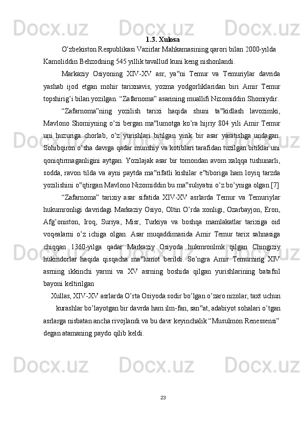 1.3. Xulosa
O’zbekiston Respublikasi Vazirlar Mahkamasining qarori bilan 2000-yilda 
Kamoliddin Behzodning 545 yillik tavallud kuni keng nishonlandi.
Markaziy   Osiyoning   XIV-XV   asr,   ya ni   Temur   va   Temuriylar   davrida‟
yashab   ijod   etgan   mohir   tarixnavis,   yozma   yodgorliklaridan   biri   Amir   Temur
topshirig’i bilan yozilgan. “Zafarnoma” asarining muallifi Nizomiddin Shomiydir.
“Zafarnoma”ning   yozilish   tarixi   haqida   shuni   ta kidlash   lavozimki,	
‟
Mavlono  Shomiyning  o’zi  bergan  ma lumotga ko’ra  hijriy  804 yili   Amir   Temur	
‟
uni   huzuriga   chorlab,   o’z   yurishlari   bitilgan   yirik   bir   asar   yaratishga   undagan.
Sohibqiron o’sha davrga qadar munshiy va kotiblari tarafidan tuzilgan bitiklar uni
qoniqtirmaganligini aytgan. Yozilajak asar bir tomondan avom xalqqa tushunarli,
sodda,   ravon   tilda   va   ayni   paytda   ma rifatli   kishilar   e tiboriga   ham   loyiq   tarzda
‟ ‟
yozilishini o qtirgan Mavlono Nizomiddin bu ma suliyatni o’z bo’yniga olgan.[7]	
‟ ‟
“Zafarnoma”   tarixiy   asar   sifatida   XIV-XV   asrlarda   Temur   va   Temuriylar
hukumronligi  davridagi   Markaziy  Osiyo,   Oltin  O’rda  xonligi,  Ozarbayjon,  Eron,
Afg’oniston,   Iroq,   Suriya,   Misr,   Turkiya   va   boshqa   mamlakatlar   tarixiga   oid
voqealarni   o’z   ichiga   olgan.   Asar   muqaddimasida   Amir   Temur   tarix   sahnasiga
chiqqan   1360-yilga   qadar   Markaziy   Osiyoda   hukmronlmk   qilgan   Chingiziy
hukmdorlar   haqida   qisqacha   ma lumot   berildi.   So’ngra   Amir   Temurning   XIV	
‟
asrning   ikkinchi   yarmi   va   XV   asrning   boshida   qilgan   yurishlarining   batafsil
bayoni keltirilgan
Xullas, XIV-XV asrlarda O’rta Osiyoda sodir bo’lgan o’zaro nizolar, taxt uchun
kurashlar bo’layotgan bir davrda ham ilm-fan, san at, adabiyot sohalari o’tgan	
‟
asrlarga nisbatan ancha rivojlandi va bu davr keyinchalik “Musulmon Renessensi” 
degan atamaning paydo qilib keldi.
23 