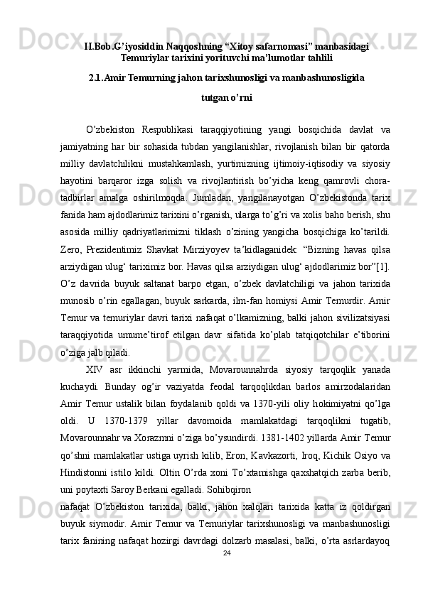 II.Bob.G’iyosiddin Naqqoshning “Xitoy safarnomasi” manbasidagi
Temuriylar tarixini yorituvchi ma’lumotlar tahlili
2.1.Amir Temurning jahon tarixshunosligi va manbashunosligida  
tutgan o’rni
O’zbekiston   Respublikasi   taraqqiyotining   yangi   bosqichida   davlat   va
jamiyatning   har   bir   sohasida   tubdan   yangilanishlar,   rivojlanish   bilan   bir   qatorda
milliy   davlatchilikni   mustahkamlash,   yurtimizning   ijtimoiy-iqtisodiy   va   siyosiy
hayotini   barqaror   izga   solish   va   rivojlantirish   bo’yicha   keng   qamrovli   chora-
tadbirlar   amalga   oshirilmoqda.   Jumladan,   yangilanayotgan   O’zbekistonda   tarix
fanida ham ajdodlarimiz tarixini o’rganish, ularga to’g’ri va xolis baho berish, shu
asosida   milliy   qadriyatlarimizni   tiklash   o’zining   yangicha   bosqichiga   ko’tarildi.
Zero,   Prezidentimiz   Shavkat   Mirziyoyev   ta’kidlaganidek:   “Bizning   havas   qilsa
arziydigan ulug‘ tariximiz bor. Havas qilsa arziydigan ulug‘ ajdodlarimiz bor”[1].
O’z   davrida   buyuk   saltanat   barpo   etgan,   o’zbek   davlatchiligi   va   jahon   tarixida
munosib o’rin egallagan, buyuk sarkarda, ilm-fan homiysi  Amir  Temurdir. Amir
Temur va temuriylar davri tarixi nafaqat o’lkamizning, balki jahon sivilizatsiyasi
taraqqiyotida   umume’tirof   etilgan   davr   sifatida   ko’plab   tatqiqotchilar   e’tiborini
o’ziga jalb qiladi.
XIV   а sr   ikkinchi   y а rmid а ,   M о v а r о unn а hrd а   siyosiy   t а rq о qlik   y а n а d а
kuch а ydi.   Bunday   og’ir   vaziyatda   f ео d а l   t а rq о qlikd а n   b а rl о s   а mirz о d а l а rid а n
А mir   T е mur   ust а lik   bil а n   f о yd а lanib   qoldi   va   1370-yili   о liy   h о kimiy а tni   qo’lg а
о ldi.   U   1370-1379   yillar   davomoida   m а ml а k а td а gi   t а rq о qlikni   tug а tib,
M о v а r о unn а hr v а   Хо r а zmni o’zig а  bo’ysundirdi. 1381-1402 yill а rd а   А mir T е mur
qo’shni m а ml а k а tl а r ustig а   uyrish kilib, Er о n, K а vk а z о rti, Ir о q, Kichik   О siyo v а
Hindist о nni   istil о   kildi.   О ltin   O’rd а   хо ni   To’ х t а mishg а   q а xsh а tqich   z а rb а   b е rib,
uni p о yt ах ti S а r о y Berk а ni eg а ll а di. S о hibqir о n
nafaqat   O’zbekiston   tarixida,   balki,   j а h о n   ха lql а ri   t а ri х id а   k а tt а   iz   q о ldirg а n
buyuk   siym о dir.   Amir   Temur   va   Temuriylar   tarixshunosligi   va   manbashunosligi
tarix  fanining  nafaqat  hozirgi   davrdagi   dolzarb masalasi,   balki, o’rta asrlardayoq
24 