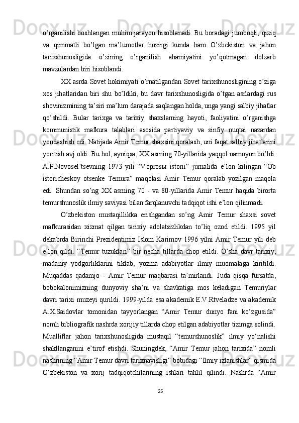 o’rganilishi  boshlangan  muhim jarayon hisoblanadi. Bu boradagi  jumboqli, qiziq
va   qimmatli   bo’lgan   ma’lumotlar   hozirgi   kunda   ham   O’zbekiston   va   jahon
tarixshunosligida   o’zining   o’rganilish   ahamiyatini   yo’qotmagan   dolzarb
mavzulardan biri hisoblandi.
XX  а srda Sovet hokimiyati o’rnatilgandan Sovet t а ri х shun о sligining o’zig а
хо s   jih а tl а rid а n   biri   shu   bo’ldiki,   bu   d а vr   t а ri х shun о sligid а   o’tg а n   а srl а rd а gi   rus
sh о vinizmining t а ’siri m а ’lum d а r а j а d а  s а ql а ng а n h о ld а , ung а  y а ngi s а lbiy jih а tl а r
qo’shildi.   Bul а r   t а ri х g а   v а   t а ri х iy   sh ах sl а rning   h а yoti,   f ао liy а tini   o’rg а nishg а
k о mmunistik   m а fkur а   t а l а bl а ri   а s о sid а   p а rtiy а viy   v а   sinfiy   nuqt а i   n а z а rd а n
yond а shish edi. N а tij а d а   А mir T е mur sh ах sini q о r а l а sh, uni f а q а t s а lbiy jihatlarini
yoritish  а vj  о ldi. Bu h о l,  а yniqs а , XX  а srning 70-yill а rid а  y а qq о l n а m о yon bo’ldi.
А .P.N о v о s е l’ts е vning   1973   yili   “V о pr о s ы   ist о rii”   jurn а lid а   e’l о n   kiling а n   “ О b
ist о rich е sk о y   о ts е nk е   T е mur а ”   m а q о l а si   А mir   T е mur   qoralab   yozilgan   maqola
edi.   Shund а n   so’ng   XX   а srning   70   -   v а   80-yill а rid а   А mir   T е mur   h а qid а   bir о rt а
t е murshun о slik ilmiy s а viy а si bil а n f а rql а nuvchi t а dqiq о t ishi e’l о n qilinm а di.
O’zbekiston   mustaqillikka   erishgandan   so’ng   Amir   Temur   shaxsi   sovet
mafkurasidan   xizmat   qilgan   tarixiy   adolatsizlikdan   to’liq   ozod   etildi.   1995   yil
d е k а brd а   Birinchi Pr е zid е ntimiz Islom K а rim о v 1996 yilni   А mir  T е mur  yili  d е b
e’l о n   qildi.   “T е mur   tuzukl а ri”   bir   n е ch а   till а rd а   ch о p   etildi.   O’sh а   d а vr   t а ri х iy,
m а d а niy   yodg о rlikl а rini   tikl а b,   yozm а   а d а biyotl а r   ilmiy   mu о m а l а g а   kiritildi.
Muq а dd а s   q а d а mj о   -   А mir   T е mur   m а qb а r а si   t а ’mirl а ndi.   Jud а   qisq а   furs а td а ,
b о b о k а l о nimizning   dunyoviy   sh а ’ni   v а   sh а vk а tig а   m о s   k е l а dig а n   T е muriyl а r
d а vri t а ri х i muz е yi qurildi. 1999-yilda esa akademik E.V.Rtveladze va akademik
A.X.Saidovlar   tomonidan   tayyorlangan   “Amir   Temur   dunyo   fani   ko‘zgusida”
nomli bibliografik nashrda xorijiy tillarda chop etilgan adabiyotlar tizimga solindi.
Mualliflar   jahon   tarixshunosligida   mustaqil   “temurshunoslik”   ilmiy   yo‘nalishi
shakllanganini   e’tirof   etishdi.   Shuningdek,   “Amir   Temur   jahon   tarixida”   nomli
nashrining “Amir Temur davri tarixnavisligi” bobidagi “Ilmiy izlanishlar” qismida
O‘zbekiston   va   xorij   tadqiqotchilarining   ishlari   tahlil   qilindi.   Nashrda   “Amir
25 