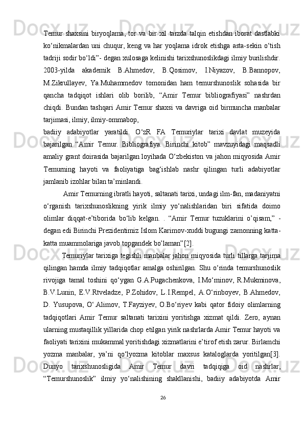 Temur   shaxsini   biryoqlama,   tor   va   bir   xil   tarzda   talqin   etishdan   iborat   dastlabki
ko‘nikmalardan   uni   chuqur,   keng   va   har   yoqlama   idrok   etishga   asta-sekin   o‘tish
tadriji sodir bo‘ldi”- degan xulosaga kelinishi tarixshunoslikdagi ilmiy burilishdir.
2003-yilda   akademik   B.Ahmedov,   B.Qosimov,   I.Niyazov,   B.Bannopov,
M.Zikrullayev,   Ya.Muhammedov   tomonidan   ham   temurshunoslik   sohasida   bir
qancha   tadqiqot   ishlari   olib   borilib,   “Amir   Temur   bibliografiyasi”   nashrdan
chiqdi.   Bundan   tashqari   Amir   Temur   shaxsi   va   davriga   oid   birmuncha   manbalar
tarjimasi, ilmiy, ilmiy-ommabop,
badiiy   adabiyotlar   yaratildi.   O‘zR   FA   Temuriylar   tarixi   davlat   muzeyida
bajarilgan   “Amir   Temur.   Bibliografiya.   Birinchi   kitob”   mavzuyidagi   maqsadli
amaliy grant doirasida bajarilgan loyihada O‘zbekiston va jahon miqyosida Amir
Temurning   hayoti   va   faoliyatiga   bag‘ishlab   nashr   qilingan   turli   adabiyotlar
jamlanib izohlar bilan ta’minlandi.
  Amir Temurning ibratli hayoti, saltanati tarixi, undagi ilm-fan, madaniyatni
o‘rganish   tarixshunoslikning   yirik   ilmiy   yo‘nalishlaridan   biri   sifatida   doimo
olimlar   diqqat-e’tiborida   bo‘lib   kelgan.   .   “ А mir   T е mur   tuzukl а rini   o’qis а m,”   -
d е g а n edi Birinchi Pr е zid е ntimiz Islom K а rim о v- х uddi bugungi z а m о nning k а tt а -
k а tt а  mu а mm о l а rig а  j а v о b t о pg а nd е k bo’l а m а n”[2].
Temuriylar tarixiga tegishli  manbalar jahon miqyosida turli tillarga tarjima
qilingan   hamda   ilmiy   tadqiqotlar   amalga   oshirilgan.   Shu   o‘rinda   temurshunoslik
rivojiga   tamal   toshini   qo‘ygan   G.A.Pugachenkova,   I.Mo‘minov,   R.Mukminova,
B.V.Lunin,   E.V.Rtveladze,   P.Zohidov,   L.I.Rempel,   A.O‘rinboyev,   B.Ahmedov,
D.   Yusupova,   O‘.Alimov,   T.Fayziyev,   O.Bo‘riyev   kabi   qator   fidoiy   olimlarning
tadqiqotlari   Amir   Temur   saltanati   tarixini   yoritishga   xizmat   qildi.   Zero,   aynan
ularning mustaqillik yillarida chop etilgan yirik nashrlarda Amir Temur hayoti va
faoliyati tarixini mukammal yoritishdagi xizmatlarini e’tirof etish zarur. Birlamchi
yozma   manbalar,   ya’ni   qo‘lyozma   kitoblar   maxsus   kataloglarda   yoritilgan[3].
Dunyo   tarixshunosligida   Amir   Temur   davri   tadqiqiga   oid   nashrlar,
“Temurshunoslik”   ilmiy   yo‘nalishining   shakllanishi,   badiiy   adabiyotda   Amir
26 