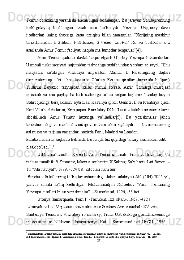 Temur obrazining yaratilishi ancha ilgari boshlangan. Bu jarayon S о hibqir о nning
tirikligid а yoq   b о shl а ng а n   desak   xato   bo’lmaydi.   Yevropa   Uyg’ о niy   d а vri
ij о dk о rl а ri   uning   sh ах sig а   k а tt а   qiziqish   bil а n   q а r а g а nl а r.   “ Хо rijning   m а shhur
t а ri х chil а rid а n   E.Gibb о n,   F.SHl о ss е r,   G.V е b е r,   J а n-P о l’   Ru   v а   b о shk а l а r   o’z
а s а rl а rid а   А mir T е mur f ао liy а ti h а qid а  m а ’lum о tl а r b е rg а nl а r”[4].
Amir   Temur   qudratli   davlat   barpo   etgach   G’arbiy   Yevropa   hukumdorlari
Usmonli turk imeriyasi hujumidan tashvishga tushib undan yordam so’raydi. “Shu
m а qs а dni   ko’zl а g а n   Viz а ntiy а   imp е r а t о ri   M а nuil   II   P а l ео l о gning   d о jl а ri
(imp е r а t о rning   o’zi   o’sh а   k е zl а rd а   G’ а rbiy   Е vr о p а   qir о ll а ri   huzurid а   bo’lg а n)
Yildirim   B о y а zid   t а zyiqid а n   ха l о s   etishni   so’r а b,   А mir   T е murg а   mur о j аа t
qilish а di   v а   shu   p а ytg а ch а   turk   sult о nig а   to’l а b   k е lg а n   b о jl а rini   bund а y   buyon
S о hibqir о ng а  b е r а j а kl а rini  а yt а dil а r. K а stiliy а  qir о li G е nri х  III v а  Fr а ntsiy а  qir о li
K а rl VI o’z elchil а rini, Rim p а p а si B о nif а kiy IX bo’ls а  o’z k а t о lik missi о n е rl а rini
sh о shilinch   А mir   T е mur   huzurig а   yo’ll а dil а r[5].   Bu   yozishmalar   jahon
tarixshunosligi  va manbashunosligida muhim o’rin egallaydi. “…bu n о m а l а rning
а sl nus ха  v а  t а rjim а  v а ri а ntl а ri h о zird а  P а rij, M а drid v а  L о nd о n
kutub хо n а l а rid а  s а ql а nib k е lin а di. Bu h а qd а  biz quyid а gi t а ri х iy  а s а rl а rd а n bilib 
о ls а k bo’l а di” . 4
Ushbu m а ’lum о tl а r Keren L.  А mir T е mur s а lt а n а ti , Fr а nsuz tilid а n t а rj. V а
iz о hl а r mu а llifi: B.Erm а t о v, M ах sus muh а rrir:  Х .Sult о n; So’z b о shi Lui B а z е n. –
T.: “M а `n а viy а t”, 1999, -224 b е t. kit о bl а ri h а m b о r.
  B а rch а   t а fsil о tl а rning to’liq t а ri х shun о sligi: J а h о n   а d а biyoti №1 (104) 2006-yil,
y а nv а r   s о nid а   to’liq   k е ltirilg а n;   Muh а mm а dj о n   Хо lb е k о v   “ А mir   T е murning
Yevr о p а  qir о ll а ri bil а n yozishm а l а r”. –S а m а rk а nd, 1996, -38 b е t.
Ist о riy а  S а m а rq а nd а . T о m 1: -T а shk е nt, Izd. «F а n», 1969, -482 s. 
  Umny а k о v I.N. M е jdun а r о dn ые   о tn о t е ni е  Sr е dn е y  А zii v n а ch а l е  XV v е k а .
Sn о t е niy а   T е mur а   s  Viz а nti е y  i   Fr а ntsi е y,  Trud а   Uzb е ksk о g о   g о sud а rstv е nn о g о
univ е rsit е t а  im. N.N а v о n. N о v а y а  s е riy а . №61. –S а m а rk а nd: izd. UzGU., 1956. –
4
  Gibbon Eduard. Istoriya upadka I razrusheneniya Rimskoy Imperii // Perevod s angliykogo V.N.Nevedomskogo. Chast VII. – M., izd. 
K.T.Soldatenkova, 1983: Shloser F. Vsemirnaya istoriya. Tom III, - SPb.,1876: Veber G Vseobshaya istoriya.  Tom VII. – M., 1887.
27 