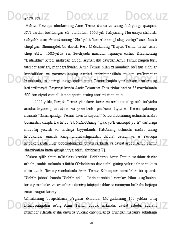 s.179-197.
  Aslida,   Yevropa   olimlarining   Amir   Temur   shaxsi   va   uning   faoliyatiga   qiziqishi
XVI   asrdan   boshlangan   edi.   Jumladan,   1553-yili   Italiyaning   Florensiya   shahrida
italiyalik olim Perondinoning “Skifiyalik Tamerlanningf ulug’vorligi” asari bosib
chiqilgan.   Shuningdek   bu   davtda   Pero   Meksikaning   “Buyuk   Temur   tarixi”   asari
chop   etildi.   1582-yilda   esa   Seviliyada   mashhur   Ispaniya   elchisi   Klavixoning
“Esdaliklar” kitobi nashrdan chiqdi. Aynan shu davrdan Amir Temur haqida turli
tatqiqot   asarlari,   monografiyalar,   Amir   Temur   bilan   zamondosh   bo’lgan   elchilar
kundaliklari   va   yozuvchilarning   asarlari   tarixshunoslikda   muhim   ma’lumotlar
hisoblanib,   to   hozirgi   kunga   qadar   Amir   Temur   haqida   yoziladigan   asarlarning
keti uzilmaydi. Bugungi kunda Amir Temur va Temuriylar haqida 33 mamlakatda
500 dan ziyod chet ellik tadqiqotchilarning asarlari chop etildi.
2006-yilda,   Parijda   Temuriylar   davri   tarixi   va   san’atini   o’rganish   bo’yicha
assotsiatsiyaning   asoschisi   va   prezidenti,   professor   Lyus’en   Keren   qalamiga
mansub “Samarqandga, Temur davrida sayohat” kitob albomining uchinchi nashri
bosmadan  chiqdi. Bu kitob YUNESKOning “Ipak yo’li-muloqot  yo’li” dasturiga
muvofiq   yozildi   va   nashrga   tayyorlandi.   Kitobning   uchinchi   nashri   uning
kitobxonlar   orasida   keng   ommalashganidan   dalolat   beradi   va   u   Yevropa
kitobxonlarida ulug’ bobokalonimiz, buyuk sarkarda va davlat arbobi Amir Temur
shaxsiyatiga katta qiziqish uyg’otishi shubhasiz[7].
  Xulosa   qilib   shuni   ta’kidlash   kerakki,   Sohibqiron   Amir   Temur   mashhur   davlat
arbobi, mohir sarkarda sifatida O’zbekiston davlatchiligining yuksalishida muhim
o’rin   tutadi.   Tarixiy   manbalarda   Amir   Temur   Sohibqiron   nomi   bilan   bir   qatorda
“Sohibi   jahon”   hamda   “Sohibi   adl”   -   “Adolat   sohibi”   nomlari   bilan   ulug’lanishi
tarixiy manbalar va tarixshunoslarning tatqiqot ishlarida namoyon bo’lishu bejizga
emas. Bugun t а ri х iy
biliml а rning   b о sqichl а rini   o’rg а n а r   ek а nmiz,   Mo’gullarning   150   yildan   ortiq
hukmronligidan   so’ng   Amir   T е mur   buyuk   sarkarda,   davlat   arbobi,   adolatli
hukmdor sifatida o’sha d а vrid а   yuks а k cho’qqil а rig а   erishg а n m а d а niy s о h а l а rg а
28 