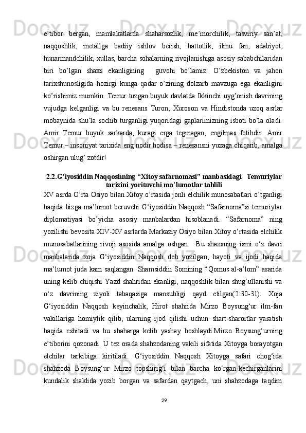 e’tib о r   b е rg а n,   m а ml а k а tl а rd а   sh а h а rs о zlik,   m е ’m о rchilik,   t а sviriy   s а n’ а t,
n а qq о shlik,   m е t а llg а   b а diiy   ishl о v   b е rish,   h а tt о tlik,   ilmu   f а n,   а d а biyot,
hun а rm а ndchilik, xullas, barcha sohalarning riv о jl а nishiga asosiy sababchilaridan
biri   bo’lgan   shaxs   ekanligining     guv о hi   bo’l а miz.   O’zbekiston   va   jahon
tarixshunosligida   hozirgi   kunga   qadar   o’zining   dolzarb   mavzuga   ega   ekanligini
ko’rishimiz mumkin. Temur tuzgan buyuk davlatda Ikkinchi uyg’onish davrining
vujudga   kelganligi   va   bu   r е n е s а ns   Tur о n,   Х ur о s о n   v а   Hindist о nd а   uz о q   а srl а r
m о b а ynid а   shu’l а   s о chib  turganligi  yuqoridagi   gaplarimizning   isboti   bo’la  oladi.
А mir   T е mur   buyuk   s а rk а rd а ,   kur а gi   е rg а   t е gm а g а n,   е ngilm а s   f о tihdir.   А mir
T е mur – ins о niy а t t а ri х id а  eng n о dir h о dis а  – r е n е s а nsni yuz а g а  chiq а rib,  а m а lg а
о shirg а n ulug’ z о tdir!
2.2.G’iyosiddin Naqqoshning “Xitoy safarnomasi” manbasidagi   Temuriylar
tarixini yorituvchi ma’lumotlar tahlili
XV asrda O’rta Osiyo bilan Xitoy o’rtasida jonli elchilik munosabatlari o’tganligi
haqida   bizga   ma’lumot   beruvchi   G‘iyosiddin   Naqqosh   “Safarnoma”si   temuriylar
diplomatiyasi   bo’yicha   asosiy   manbalardan   hisoblanadi.   “Safarnoma”   ning
yozilishi bevosita XIV-XV asrlarda Markaziy Osiyo bilan Xitoy o‘rtasida elchilik
munosabatlarining   rivoji   asosida   amalga   oshgan.     Bu   shaxsning   ismi   o‘z   davri
manbalarida   xoja   G‘iyosiddin   Naqqosh   deb   yozilgan,   hayoti   va   ijodi   haqida
ma’lumot   juda   kam   saqlangan.   Shamsiddin   Somining   “Qomus   al-a’lom”   asarida
uning  kelib  chiqishi  Yazd   shahridan  ekanligi,  naqqoshlik  bilan  shug‘ullanishi   va
o‘z   davrining   ziyoli   tabaqasiga   mansubligi   qayd   etilgan(2:30-31).   Xoja
G‘iyosiddin   Naqqosh   keyinchalik,   Hirot   shahrida   Mirzo   Boysung‘ur   ilm-fan
vakillariga   homiylik   qilib,   ularning   ijod   qilishi   uchun   shart-sharoitlar   yaratish
haqida   eshitadi   va   bu   shaharga   kelib   yashay   boshlaydi.Mirzo   Boysung‘urning
e’tiborini qozonadi. U tez orada shahzodaning vakili sifatida Xitoyga borayotgan
elchilar   tarkibiga   kiritiladi.   G‘iyosiddin   Naqqosh   Xitoyga   safari   chog‘ida
shahzoda   Boysung‘ur   Mirzo   topshirig‘i   bilan   barcha   ko‘rgan-kechirganlarini
kundalik   shaklida   yozib   borgan   va   safardan   qaytgach,   uni   shahzodaga   taqdim
29 