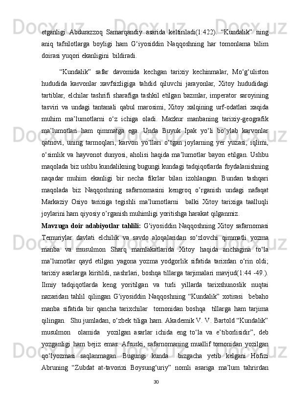 etganligi   Abdurazzoq   Samarqandiy   asarida   keltiriladi(1:422).   “Kundalik”   ning
aniq   tafsilotlarga   boyligi   ham   G‘iyosiddin   Naqqoshning   har   tomonlama   bilim
doirasi yuqori ekanligini  bildiradi.
  “Kundalik”   safar   davomida   kechgan   tarixiy   kechinmalar,   Mo‘g‘uliston
hududida   karvonlar   xavfsizligiga   tahdid   qiluvchi   jarayonlar,   Xitoy   hududidagi
tartiblar,   elchilar   tashrifi   sharafiga   tashkil   etilgan   bazmlar,   imperator   saroyining
tasviri   va   undagi   tantanali   qabul   marosimi,   Xitoy   xalqining   urf-odatlari   xaqida
muhim   ma’lumotlarni   o‘z   ichiga   oladi.   Mazkur   manbaning   tarixiy-geografik
ma’lumotlari   ham   qimmatga   ega.   Unda   Buyuk   Ipak   yo‘li   bo’ylab   karvonlar
qatnovi,   uning   tarmoqlari,   karvon   yo‘llari   o‘tgan   joylarning   yer   yuzasi,   iqlimi,
o‘simlik   va   hayvonot   dunyosi,   aholisi   haqida   ma’lumotlar   bayon   etilgan.   Ushbu
maqolada biz ushbu kundalikning bugungi kundagi tadqiqotlarda foydalanishning
naqadar   muhim   ekanligi   bir   necha   fikrlar   bilan   izohlangan.   Bundan   tashqari
maqolada   biz   Naqqoshning   safarnomasini   kengroq   o’rganish   undagi   nafaqat
Markaziy   Osiyo   tarixiga   tegishli   ma’lumotlarni     balki   Xitoy   tarixiga   taalluqli
joylarini ham qiyosiy o’rganish muhimligi yoritishga harakat qilganmiz.
Mavzuga doir adabiyotlar tahlili:   G‘iyosiddin  Naqqoshning Xitoy safarnomasi
Temuriylar   davlati   elchilik   va   savdo   aloqalaridan   so‘zlovchi   qimmatli   yozma
manba   va   musulmon   Sharq   mamlakatlarida   Xitoy   haqida   anchagina   to‘la
ma’lumotlar   qayd   etilgan   yagona   yozma   yodgorlik   sifatida   tarixdan   o‘rin   oldi;
tarixiy  asarlarga  kiritildi, nashrlari, boshqa   tillarga  tarjimalari  mavjud(1:44 -49.).
Ilmiy   tadqiqotlarda   keng   yoritilgan   va   turli   yillarda   tarixshunoslik   nuqtai
nazaridan   tahlil   qilingan   G‘iyosiddin   Naqqoshning   “Kundalik”   xotirasi     bebaho
manba   sifatida   bir   qancha   tarixchilar     tomonidan   boshqa     tillarga   ham   tarjima
qilingan.   Shu jumladan, o‘zbek tiliga ham. Akademik V. V. Bartold “Kundalik”
musulmon     olamida     yozilgan   asarlar   ichida   eng   to‘la   va   e’tiborlisidir”,   deb
yozganligi   ham   bejiz   emas.   Afsuski,   safarnomaning   muallif   tomonidan   yozilgan
qo‘lyozmasi   saqlanmagan.   Bugungi   kunda     bizgacha   yetib   kelgani   Hofizi
Abruning   “Zubdat   at-tavorixi   Boysung‘uriy”   nomli   asariga   ma’lum   tahrirdan
30 