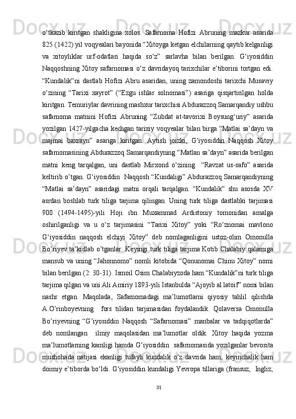 o‘tkazib   kiritgan   shakligina   xolos.   Safarnoma   Hofizi   Abruning   mazkur   asarida
825 (1422) yil voqyealari bayonida “Xitoyga ketgan   elchilarning qaytib kelganligi
va   xitoyliklar   urf-odatlari   haqida   so‘z”   sarlavha   bilan   berilgan.   G‘iyosiddin
Naqqoshning Xitoy safarnomasi  o‘z  davridayoq tarixchilar  e’tiborini  tortgan edi.
“Kundalik”ni   dastlab   Hofizi   Abru   asaridan,   uning   zamondoshi   tarixchi   Musaviy
o‘zining   “Tarixi   xayrot”   (“Ezgu   ishlar   solnomasi”)   asariga   qisqartirilgan   holda
kiritgan. Temuriylar davrining mashxur tarixchisi Abdurazzoq Samarqandiy ushbu
safarnoma   matnini   Hofizi   Abruning   “Zubdat   at-tavorixi   Boysung‘uriy”   asarida
yozilgan 1427-yilgacha kechgan tarixiy voqyealar bilan birga “Matlai sa’dayn va
majmai   baxrayn”   asariga   kiritgan.   Aytish   joizki,   G‘iyosiddin   Naqqosh   Xitoy
safarnomasining Abdurazzoq Samarqandiyning “Matlan sa’dayn” asarida berilgan
matni   keng   tarqalgan,   uni   dastlab   Mirxond   o‘zining     “Ravzat   us-safo”   asarida
keltirib o’tgan. G‘iyosiddin   Naqqosh “Kundaligi” Abdurazzoq Samarqandiyning
“Matlai   sa’dayn”   asaridagi   matni   orqali   tarqalgan.   “Kundalik”   shu   asosda   XV
asrdan   boshlab   turk   tiliga   tarjima   qilingan.   Uning   turk   tiliga   dastlabki   tarjimasi
900   (1494-1495)-yili   Hoji   ibn   Muxammad   Ardistoniy   tomonidan   amalga
oshirilganligi   va   u   o‘z   tarjimasini   “Tarixi   Xitoy”   yoki   “Ro‘znomai   mavlono
G‘iyosiddin   naqqosh   elchiyi   Xitoy”   deb   nomlaganligini   ustoz-olim   Omonulla
Bo’riyev ta’kidlab o’tganlar. Keyingi turk tiliga tarjima Kotib Chalabiy qalamiga
mansub   va   uning   “Jahonnomo”   nomli   kitobida   “Qonunomai   Chinu   Xitoy”   nomi
bilan berilgan (2: 30-31). Ismoil Osim Chalabiyzoda ham “Kundalik”ni turk tiliga
tarjima qilgan va uni Ali Amiriy 1893-yili Istanbulda “Ajoyib al latoif” nomi bilan
nashr   etgan.   Maqolada,   Safarnomadagi   ma’lumotlarni   qiyosiy   tahlil   qilishda
A.O’rinboyevning     fors   tilidan   tarjimasidan   foydalandik.   Qolaversa   Omonulla
Bo’riyevning   “G’iyosiddin   Naqqosh   “Safarnomasi”   manbalar   va   tadqiqotlarda”
deb   nomlangan     ilmiy   maqolasidan   ma’lumotlar   oldik.   Xitoy   haqida   yozma
ma’lumotlarning kamligi hamda G‘iyosiddin   safarnomasida yozilganlar bevosita
mushohada   natijasi   ekanligi   tufayli   kundalik   o‘z   davrida   ham,   keyinchalik   ham
doimiy e’tiborda bo‘ldi. G‘iyosiddin kundaligi Yevropa tillariga (fransuz,   Ingliz,
31 