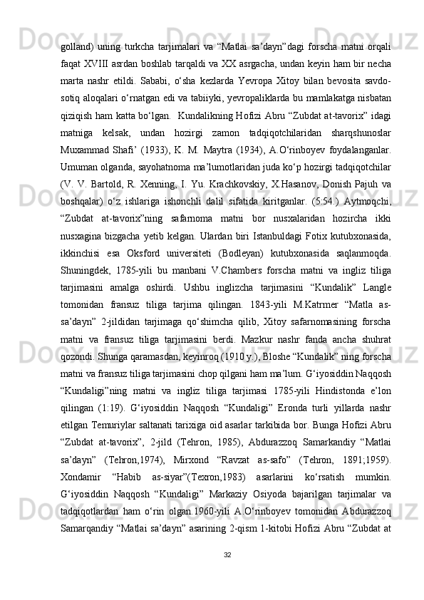 golland)   uning   turkcha   tarjimalari   va   “Matlai   sa’dayn”dagi   forscha   matni   orqali
faqat XVIII asrdan boshlab tarqaldi va XX asrgacha, undan keyin ham bir necha
marta   nashr   etildi.   Sababi,   o‘sha   kezlarda   Yevropa   Xitoy   bilan   bevosita   savdo-
sotiq aloqalari o‘rnatgan edi va tabiiyki, yevropaliklarda bu mamlakatga nisbatan
qiziqish ham katta bo‘lgan.   Kundalikning Hofizi Abru “Zubdat at-tavorix” idagi
matniga   kelsak,   undan   hozirgi   zamon   tadqiqotchilaridan   sharqshunoslar
Muxammad   Shafi’   (1933),   K.   M.   Maytra   (1934),   A.O‘rinboyev   foydalanganlar.
Umuman olganda, sayohatnoma ma’lumotlaridan juda ko‘p hozirgi tadqiqotchilar
(V.   V.   Bartold,   R.   Xenning,   I.   Yu.   Krachkovskiy,   X.Hasanov,   Donish   Pajuh   va
boshqalar)   o‘z   ishlariga   ishonchli   dalil   sifatida   kiritganlar.   (5:54.)   Aytmoqchi,
“Zubdat   at-tavorix”ning   safarnoma   matni   bor   nusxalaridan   hozircha   ikki
nusxagina   bizgacha   yetib   kelgan.  Ulardan   biri   Istanbuldagi   Fotix   kutubxonasida,
ikkinchisi   esa   Oksford   universiteti   (Bodleyan)   kutubxonasida   saqlanmoqda.
Shuningdek,   1785-yili   bu   manbani   V.Chambers   forscha   matni   va   ingliz   tiliga
tarjimasini   amalga   oshirdi.   Ushbu   inglizcha   tarjimasini   “Kundalik”   Langle
tomonidan   fransuz   tiliga   tarjima   qilingan.   1843-yili   M.Katrmer   “Matla   as-
sa’dayn”   2-jildidan   tarjimaga   qo‘shimcha   qilib,   Xitoy   safarnomasining   forscha
matni   va   fransuz   tiliga   tarjimasini   berdi.   Mazkur   nashr   fanda   ancha   shuhrat
qozondi. Shunga qaramasdan, keyinroq (1910 y.), Bloshe “Kundalik” ning forscha
matni va fransuz tiliga tarjimasini chop qilgani ham ma’lum. G‘iyosiddin Naqqosh
“Kundaligi”ning   matni   va   ingliz   tiliga   tarjimasi   1785-yili   Hindistonda   e’lon
qilingan   (1:19).   G‘iyosiddin   Naqqosh   “Kundaligi”   Eronda   turli   yillarda   nashr
etilgan Temuriylar saltanati tarixiga oid asarlar tarkibida bor. Bunga Hofizi Abru
“Zubdat   at-tavorix”,   2-jild   (Tehron,   1985),   Abdurazzoq   Samarkandiy   “Matlai
sa’dayn”   (Tehron,1974),   Mirxond   “Ravzat   as-safo”   (Tehron,   1891;1959).
Xondamir   “Habib   as-siyar”(Texron,1983)   asarlarini   ko‘rsatish   mumkin.
G‘iyosiddin   Naqqosh   “Kundaligi”   Markaziy   Osiyoda   bajarilgan   tarjimalar   va
tadqiqotlardan   ham   o‘rin   olgan.1960-yili   A.O‘rinboyev   tomonidan   Abdurazzoq
Samarqandiy “Matlai  sa’dayn” asarining 2-qism 1-kitobi Hofizi Abru “Zubdat at
32 