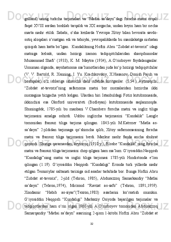 golland)   uning   turkcha   tarjimalari   va   “Matlai   sa’dayn”dagi   forscha   matni   orqali
faqat XVIII asrdan boshlab tarqaldi va XX asrgacha, undan keyin ham bir necha
marta   nashr   etildi.   Sababi,   o‘sha   kezlarda   Yevropa   Xitoy   bilan   bevosita   savdo-
sotiq aloqalari o‘rnatgan edi va tabiiyki, yevropaliklarda bu mamlakatga nisbatan
qiziqish ham katta bo‘lgan.   Kundalikning Hofizi Abru “Zubdat at-tavorix” idagi
matniga   kelsak,   undan   hozirgi   zamon   tadqiqotchilaridan   sharqshunoslar
Muxammad   Shafi’   (1933),   K.   M.   Maytra   (1934),   A.O‘rinboyev   foydalanganlar.
Umuman olganda, sayohatnoma ma’lumotlaridan juda ko‘p hozirgi tadqiqotchilar
(V.   V.   Bartold,   R.   Xenning,   I.   Yu.   Krachkovskiy,   X.Hasanov,   Donish   Pajuh   va
boshqalar)   o‘z   ishlariga   ishonchli   dalil   sifatida   kiritganlar.   (5:54.)   Aytmoqchi,
“Zubdat   at-tavorix”ning   safarnoma   matni   bor   nusxalaridan   hozircha   ikki
nusxagina   bizgacha   yetib   kelgan.  Ulardan   biri   Istanbuldagi   Fotix   kutubxonasida,
ikkinchisi   esa   Oksford   universiteti   (Bodleyan)   kutubxonasida   saqlanmoqda.
Shuningdek,   1785-yili   bu   manbani   V.Chambers   forscha   matni   va   ingliz   tiliga
tarjimasini   amalga   oshirdi.   Ushbu   inglizcha   tarjimasini   “Kundalik”   Langle
tomonidan   fransuz   tiliga   tarjima   qilingan.   1843-yili   M.Katrmer   “Matla   as-
sa’dayn”   2-jildidan   tarjimaga   qo‘shimcha   qilib,   Xitoy   safarnomasining   forscha
matni   va   fransuz   tiliga   tarjimasini   berdi.   Mazkur   nashr   fanda   ancha   shuhrat
qozondi. Shunga qaramasdan, keyinroq (1910 y.), Bloshe “Kundalik” ning forscha
matni va fransuz tiliga tarjimasini chop qilgani ham ma’lum. G‘iyosiddin Naqqosh
“Kundaligi”ning   matni   va   ingliz   tiliga   tarjimasi   1785-yili   Hindistonda   e’lon
qilingan   (1:19).   G‘iyosiddin   Naqqosh   “Kundaligi”   Eronda   turli   yillarda   nashr
etilgan Temuriylar saltanati tarixiga oid asarlar tarkibida bor. Bunga Hofizi Abru
“Zubdat   at-tavorix”,   2-jild   (Tehron,   1985),   Abdurazzoq   Samarkandiy   “Matlai
sa’dayn”   (Tehron,1974),   Mirxond   “Ravzat   as-safo”   (Tehron,   1891;1959).
Xondamir   “Habib   as-siyar”(Texron,1983)   asarlarini   ko‘rsatish   mumkin.
G‘iyosiddin   Naqqosh   “Kundaligi”   Markaziy   Osiyoda   bajarilgan   tarjimalar   va
tadqiqotlardan   ham   o‘rin   olgan.1960-yili   A.O‘rinboyev   tomonidan   Abdurazzoq
Samarqandiy “Matlai  sa’dayn” asarining 2-qism 1-kitobi Hofizi Abru “Zubdat at
32