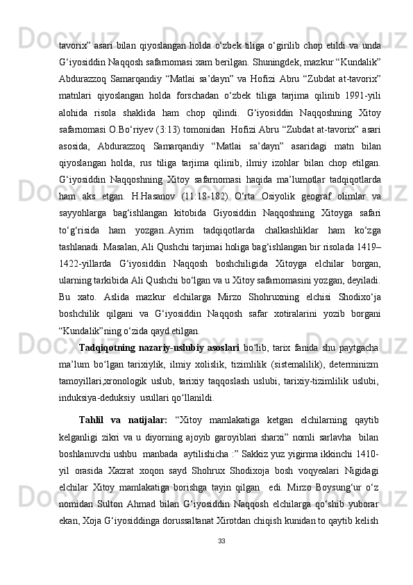 tavorix”   asari   bilan   qiyoslangan   holda   o‘zbek   tiliga   o‘girilib   chop   etildi   va   unda
G‘iyosiddin Naqqosh safarnomasi xam berilgan. Shuningdek, mazkur “Kundalik”
Abdurazzoq   Samarqandiy   “Matlai   sa’dayn”   va   Hofizi   Abru   “Zubdat   at-tavorix”
matnlari   qiyoslangan   holda   forschadan   o‘zbek   tiliga   tarjima   qilinib   1991-yili
alohida   risola   shaklida   ham   chop   qilindi.   G‘iyosiddin   Naqqoshning   Xitoy
safarnomasi O.Bo‘riyev (3:13) tomonidan   Hofizi Abru “Zubdat at-tavorix” asari
asosida,   Abdurazzoq   Samarqandiy   “Matlai   sa’dayn”   asaridagi   matn   bilan
qiyoslangan   holda,   rus   tiliga   tarjima   qilinib,   ilmiy   izohlar   bilan   chop   etilgan.
G‘iyosiddin   Naqqoshning   Xitoy   safarnomasi   haqida   ma’lumotlar   tadqiqotlarda
ham   aks   etgan.   H.Hasanov   (11:18-182)   O‘rta   Osiyolik   geograf   olimlar   va
sayyohlarga   bag‘ishlangan   kitobida   Giyosiddin   Naqqoshning   Xitoyga   safari
to‘g‘risida   ham   yozgan..Ayrim   tadqiqotlarda   chalkashliklar   ham   ko‘zga
tashlanadi. Masalan, Ali Qushchi tarjimai holiga bag‘ishlangan bir risolada 1419–
1422-yillarda   G‘iyosiddin   Naqqosh   boshchiligida   Xitoyga   elchilar   borgan,
ularning tarkibida Ali Qushchi bo‘lgan va u Xitoy safarnomasini yozgan, deyiladi.
Bu   xato.   Aslida   mazkur   elchilarga   Mirzo   Shohruxning   elchisi   Shodixo‘ja
boshchilik   qilgani   va   G‘iyosiddin   Naqqosh   safar   xotiralarini   yozib   borgani
“Kundalik”ning o‘zida qayd etilgan.
Tadqiqotning   nazariy-uslubiy   asoslari   bo lib,   tarix   fanida   shu   paytgachaʻ
ma’lum   bo lgan   tarixiylik,   ilmiy   xolislik,   tizimlilik   (sistemalilik),   determinizm	
ʻ
tamoyillari,xronologik   uslub,   tarixiy   taqqoslash   uslubi,   tarixiy-tizimlilik   uslubi,
induksiya-deduksiy  usullari qo llanildi.	
ʻ
Tahlil   va   natijalar:   “Xitoy   mamlakatiga   ketgan   elchilarning   qaytib
kelganligi   zikri   va   u   diyorning   ajoyib   garoyiblari   sharxi”   nomli   sarlavha     bilan
boshlanuvchi ushbu  manbada   aytilishicha :” Sakkiz yuz yigirma ikkinchi 1410-
yil   orasida   Xazrat   xoqon   sayd   Shohrux   Shodixoja   bosh   voqyealari   Nigidagi
elchilar   Xitoy   mamlakatiga   borishga   tayin   qilgan     edi.   Mirzo   Boysung‘ur   o‘z
nomidan   Sulton   Ahmad   bilan   G‘iyosiddin   Naqqosh   elchilarga   qo‘shib   yuborar
ekan, Xoja G‘iyosiddinga dorussaltanat Xirotdan chiqish kunidan to qaytib kelish
33 