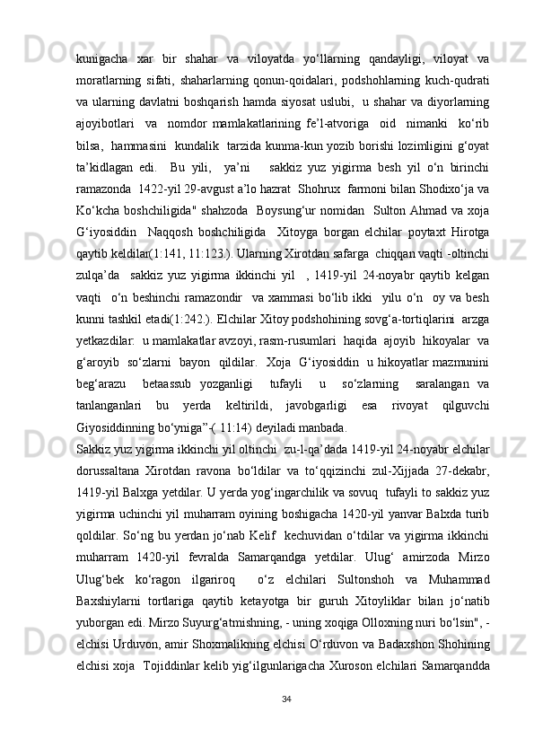 kunigacha   xar   bir   shahar   va   viloyatda   yo‘llarning   qandayligi,   viloyat   va
moratlarning   sifati,   shaharlarning   qonun-qoidalari,   podshohlarning   kuch-qudrati
va  ularning  davlatni   boshqarish  hamda   siyosat   uslubi,    u  shahar  va  diyorlarning
ajoyibotlari     va     nomdor   mamlakatlarining   fe’l-atvoriga     oid     nimanki     ko‘rib
bilsa,   hammasini   kundalik   tarzida kunma-kun yozib borishi lozimligini g‘oyat
ta’kidlagan   edi.     Bu   yili,     ya’ni       sakkiz   yuz   yigirma   besh   yil   o‘n   birinchi
ramazonda  1422-yil 29-avgust a’lo hazrat  Shohrux  farmoni bilan Shodixo‘ja va
Ko‘kcha  boshchiligida" shahzoda    Boysung‘ur  nomidan    Sulton Ahmad va  xoja
G‘iyosiddin     Naqqosh   boshchiligida     Xitoyga   borgan   elchilar   poytaxt   Hirotga
qaytib keldilar(1:141, 11:123.). Ularning Xirotdan safarga  chiqqan vaqti -oltinchi
zulqa’da     sakkiz   yuz   yigirma   ikkinchi   yil     ,   1419-yil   24-noyabr   qaytib   kelgan
vaqti     o‘n   beshinchi   ramazondir     va   xammasi   bo‘lib   ikki     yilu   o‘n     oy   va   besh
kunni tashkil etadi(1:242.). Elchilar Xitoy podshohining sovg‘a-tortiqlarini  arzga
yetkazdilar:  u mamlakatlar avzoyi, rasm-rusumlari  haqida  ajoyib  hikoyalar  va
g‘aroyib   so‘zlarni   bayon   qildilar.   Xoja   G‘iyosiddin   u hikoyatlar mazmunini
beg‘arazu     betaassub   yozganligi     tufayli     u     so‘zlarning     saralangan   va
tanlanganlari   bu   yerda   keltirildi,   javobgarligi   esa   rivoyat   qilguvchi
Giyosiddinning bo‘yniga”-( 11:14) deyiladi manbada.
Sakkiz yuz yigirma ikkinchi yil oltinchi  zu-l-qa’dada 1419-yil 24-noyabr elchilar
dorussaltana   Xirotdan   ravona   bo‘ldilar   va   to‘qqizinchi   zul-Xijjada   27-dekabr,
1419-yil Balxga yetdilar. U yerda yog‘ingarchilik va sovuq  tufayli to sakkiz yuz
yigirma uchinchi yil muharram oyining boshigacha 1420-yil yanvar Balxda turib
qoldilar.  So‘ng  bu  yerdan   jo‘nab  Kelif     kechuvidan  o‘tdilar  va   yigirma  ikkinchi
muharram   1420-yil   fevralda   Samarqandga   yetdilar.   Ulug‘   amirzoda   Mirzo
Ulug‘bek   ko‘ragon   ilgariroq     o‘z   elchilari   Sultonshoh   va   Muhammad
Baxshiylarni   tortlariga   qaytib   ketayotga   bir   guruh   Xitoyliklar   bilan   jo‘natib
yuborgan edi. Mirzo Suyurg‘atm і shning, - uning xoqiga Olloxning nuri bo‘lsin", -
elchisi Urduvon, amir Shoxmalikning elchisi O‘rduvon va Badaxshon Shohining
elchisi xoja   Tojiddinlar kel і b yig‘ilgunlarigacha Xuroson elchilari Samarqandda
34
