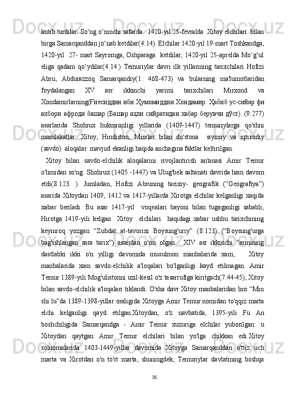 kutib turdilar. So‘ng o‘ninchi safarda   1420-yil 25-fevralda  Xitoy elchilari  bilan
birga Samarqanddan jo‘nab ketdilar(4:14). Elchilar 1420-yil 19-mart Toshkandga,
1420-yil    27- mart Sayromga, Oshparaga   ketdilar, 1420-yil 25-aprelda Mo‘g‘ul
eliga   qadam   qo‘ydilar(4:14.)   Temuriylar   davri   ilk   yillarining   tarixchilari   Hofizi
Abru,   Abdurazzoq   Samarqandiy(1:   468-473)   va   bularning   ma'lumotlaridan
foydalangan   XV   asr   ikkinchi   yarimi   tarixchilari   Mirxond   va
Xondamirlarning( Ғиёсиддин   ибн   Ҳумомиддин   Хондамир .  Ҳабиб   ус - сийар   фи
ахбори   афроди   башар   ( Башар   аҳли   сийратидан   хабар   берувчи   дўст ). (9:277)
asarlarida   Shohrux   hukmronligi   yillarida   (1409-1447)   temuriylarga   qo'shni
mamlakatlar:   Xitoy,   Hindiston,   Misrlar   bilan   do'stona     siyosiy   va   iqtisodiy
(savdo)  aloqalar  mavjud ekanligi haqida anchagina faktlar keltirilgan. 
  Xitoy   bilan   savdo-elchilik   aloqalarini   rivojlantirish   an'anasi   Amir   Temur
o'limidan so'ng   Shohrux (1405 -1447) va Ulug'bek saltanati davrida ham davom
etdi(8:123.   ).   Jumladan,   Hofizi   Abruning   tarixiy-   geografik   (“Geografiya”)
asarida Xitoydan 1409, 1412 va 1417-yillarda Xirotga elchilar kelganligi xaqida
xabar   beriladi.   Bu   asar   1417-yil     voqealari   bayoni   bilan   tugaganligi   sababli,
Hirotga   1419-yili   kelgan     Xitoy     elchilari     haqidagi   xabar   ushbu   tarixchining
keyinroq   yozgan   “Zubdat   at-tavorixi   Boysung'uriy”   (8:123)   (“Boysung'urga
bag'ishlangan   sara   tarix”)   asaridan   o'rin   olgan.     XIV   asr   ikkinchi   “armining
dastlabki   ikki   o'n   yilligi   davomida   musulmon   manbalarida   xam,       Xitoy
manbalarida   xam   savdo-elchilik   a'loqalari   bo'lganligi   kayd   etilmagan.   Amir
Temur 1389-yili Mog'ulistonni uzil-kesil o'z tasarrufiga kiritgach(7:44-45), Xitoy
bilan savdo-elchilik a'loqalari tiklandi. O'sha davr Xitoy manbalaridan biri “Min
shi lu”da 1389-1398-yillar oraligida Xitoyga Amir Temur nomidan to'qqiz marta
elchi   kelganligi   qayd   etilgan.Xitoydan,   o'z   navbatida,   1395-yili   Fu   An
boshchiligida   Samarqandga   -   Amir   Temur   xuzuriga   elchilar   yuborilgan:   u
Xitoydan   qaytgan   Amir   Temur   elchilari   bilan   yo'lga   chikkan   edi.Xitoy
solnomalarida   1403-1449-yillar   davomida   Xitoyga   Samarqanddan   o'ttiz   uch
marta   va   Xirotdan   o'n   to'rt   marta,   shuningdek,   Temuriylar   davlatining   boshqa
35 