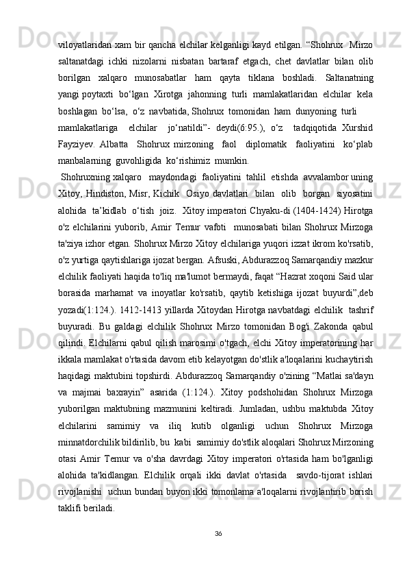 viloyatlaridan xam  bir  qancha  elchilar  kelganligi  kayd  etilgan.  “Shohrux   Mirzo
saltanatdagi  ichki  nizolarni  nisbatan  bartaraf  etgach,  chet  davlatlar  bilan  olib
borilgan     xalqaro     munosabatlar     ham     qayta     tiklana     boshladi.     Saltanatning
yangi poytaxti  bo‘lgan  Xirotga  jahonning  turli  mamlakatlaridan  elchilar  kela
boshlagan  bo‘lsa,  o‘z  navbatida, Shohrux  tomonidan  ham  dunyoning  turli
mamlakatlariga     elchilar     jo‘natildi”-   deydi(6:95.),   o‘z     tadqiqotida   Xurshid
Fayziyev.   Albatta     Shohrux   mirzoning     faol     diplomatik     faoliyatini     ko‘plab
manbalarning  guvohligida  ko‘rishimiz  mumkin.
  Shohruxning xalqaro   maydondagi  faoliyatini  tahlil  etishda  avvalambor uning
Xitoy,  Hindiston,  Misr,   Kichik    Osiyo  davlatlari     bilan    olib    borgan    siyosatini
alohida   ta’kidlab   o‘tish   joiz.   Xitoy imperatori Chyaku-di (1404-1424) Hirotga
o'z   elchilarini   yuborib,   Amir   Temur   vafoti     munosabati   bilan   Shohrux   Mirzoga
ta'ziya izhor etgan. Shohrux Mirzo Xitoy elchilariga yuqori izzat ikrom ko'rsatib,
o'z yurtiga qaytishlariga ijozat bergan. Afsuski, Abdurazzoq Samarqandiy mazkur
elchilik faoliyati haqida to'liq ma'lumot bermaydi, faqat “Hazrat xoqoni Said ular
borasida   marhamat   va   inoyatlar   ko'rsatib,   qaytib   ketishiga   ijozat   buyurdi”,deb
yozadi(1:124.). 1412-1413 yillarda Xitoydan Hirotga navbatdagi elchilik   tashrif
buyuradi.   Bu   galdagi   elchilik   Shohrux   Mirzo   tomonidan   Bog'i   Zakonda   qabul
qilindi.   Elchilarni   qabul   qilish   marosimi   o'tgach,   elchi   Xitoy   imperatorining   har
ikkala mamlakat o'rtasida davom etib kelayotgan do'stlik a'loqalarini kuchaytirish
haqidagi maktubini topshirdi. Abdurazzoq Samarqandiy o'zining “Matlai sa'dayn
va   majmai   baxrayin”   asarida   (1:124.).   Xitoy   podshohidan   Shohrux   Mirzoga
yuborilgan   maktubning   mazmunini   keltiradi.   Jumladan,   ushbu   maktubda   Xitoy
elchilarini   samimiy   va   iliq   kutib   olganligi   uchun   Shohrux   Mirzoga
minnatdorchilik bildirilib, bu  kabi  samimiy do'stlik aloqalari Shohrux Mirzoning
otasi   Amir   Temur   va   o'sha   davrdagi   Xitoy   imperatori   o'rtasida   ham   bo'lganligi
alohida   ta'kidlangan.   Elchilik   orqali   ikki   davlat   o'rtasida     savdo-tijorat   ishlari
rivojlanishi   uchun bundan buyon ikki tomonlama a'loqalarni rivojlantirib borish
taklifi beriladi.
36 