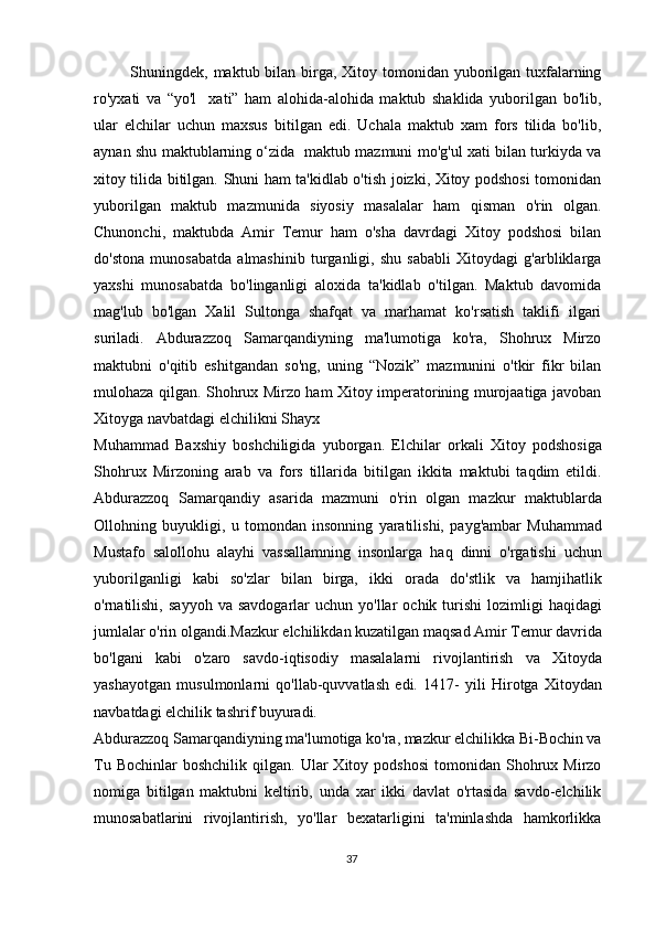   Shuningdek, maktub bilan birga, Xitoy tomonidan yuborilgan tuxfalarning
ro'yxati   va   “yo'l     xati”   ham   alohida-alohida   maktub   shaklida   yuborilgan   bo'lib,
ular   elchilar   uchun   maxsus   bitilgan   edi.   Uchala   maktub   xam   fors   tilida   bo'lib,
aynan shu maktublarning o‘zida   maktub mazmuni mo'g'ul xati bilan turkiyda va
xitoy tilida bitilgan. Shuni ham ta'kidlab o'tish joizki, Xitoy podshosi tomonidan
yuborilgan   maktub   mazmunida   siyosiy   masalalar   ham   qisman   o'rin   olgan.
Chunonchi,   maktubda   Amir   Temur   ham   o'sha   davrdagi   Xitoy   podshosi   bilan
do'stona   munosabatda   almashinib   turganligi,   shu   sababli   Xitoydagi   g'arbliklarga
yaxshi   munosabatda   bo'linganligi   aloxida   ta'kidlab   o'tilgan.   Maktub   davomida
mag'lub   bo'lgan   Xalil   Sultonga   shafqat   va   marhamat   ko'rsatish   taklifi   ilgari
suriladi.   Abdurazzoq   Samarqandiyning   ma'lumotiga   ko'ra,   Shohrux   Mirzo
maktubni   o'qitib   eshitgandan   so'ng,   uning   “Nozik”   mazmunini   o'tkir   fikr   bilan
mulohaza qilgan. Shohrux Mirzo ham Xitoy imperatorining murojaatiga javoban
Xitoyga navbatdagi elchilikni Shayx
Muhammad   Baxshiy   boshchiligida   yuborgan.   Elchilar   orkali   Xitoy   podshosiga
Shohrux   Mirzoning   arab   va   fors   tillarida   bitilgan   ikkita   maktubi   taqdim   etildi.
Abdurazzoq   Samarqandiy   asarida   mazmuni   o'rin   olgan   mazkur   maktublarda
Ollohning   buyukligi,   u   tomondan   insonning   yaratilishi,   payg'ambar   Muhammad
Mustafo   salollohu   alayhi   vassallamning   insonlarga   haq   dinni   o'rgatishi   uchun
yuborilganligi   kabi   so'zlar   bilan   birga,   ikki   orada   do'stlik   va   hamjihatlik
o'rnatilishi,   sayyoh   va  savdogarlar   uchun  yo'llar   ochik  turishi   lozimligi  haqidagi
jumlalar o'rin olgandi.Mazkur elchilikdan kuzatilgan maqsad Amir Temur davrida
bo'lgani   kabi   o'zaro   savdo-iqtisodiy   masalalarni   rivojlantirish   va   Xitoyda
yashayotgan   musulmonlarni   qo'llab-quvvatlash   edi.   1417-   yili   Hirotga   Xitoydan
navbatdagi elchilik tashrif buyuradi.
Abdurazzoq Samarqandiyning ma'lumotiga ko'ra, mazkur elchilikka Bi-Bochin va
Tu  Bochinlar  boshchilik   qilgan.  Ular   Xitoy  podshosi  tomonidan  Shohrux  Mirzo
nomiga   bitilgan   maktubni   keltirib,   unda   xar   ikki   davlat   o'rtasida   savdo-elchilik
munosabatlarini   rivojlantirish,   yo'llar   bexatarligini   ta'minlashda   hamkorlikka
37 