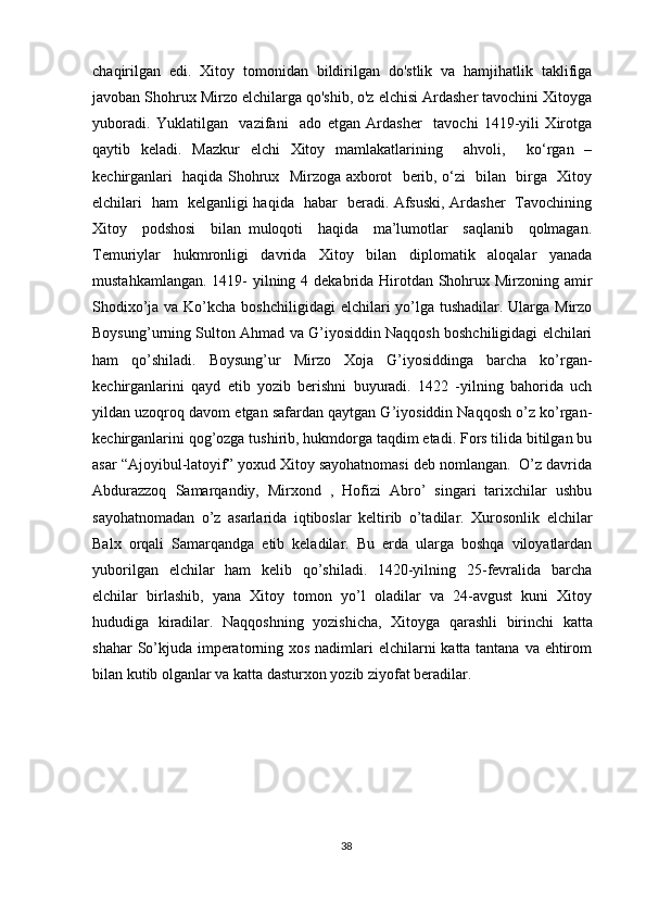 chaqirilgan   edi.   Xitoy   tomonidan   bildirilgan   do'stlik   va   hamjihatlik   taklifiga
javoban Shohrux Mirzo elchilarga qo'shib, o'z elchisi Ardasher tavochini Xitoyga
yuboradi.   Yuklatilgan     vazifani     ado   etgan   Ardasher     tavochi   1419-yili   Xirotga
qaytib   keladi.   Mazkur   elchi   Xitoy   mamlakatlarining     ahvoli,     ko‘rgan   –
kechirganlari   haqida Shohrux   Mirzoga axborot   berib, o‘zi   bilan   birga   Xitoy
elchilari   ham   kelganligi haqida   habar   beradi. Afsuski, Ardasher   Tavochining
Xitoy     podshosi     bilan   muloqoti     haqida     ma’lumotlar     saqlanib     qolmagan.
Temuriylar   hukmronligi   davrida   Xitoy   bilan   diplomatik   aloqalar   yanada
mustahkamlangan. 1419- yilning 4 dekabrida Hirotdan Shohrux Mirzoning amir
Shodixo’ja va Ko’kcha boshchiligidagi  elchilari yo’lga tushadilar. Ularga Mirzo
Boysung’urning Sulton Ahmad va G’iyosiddin Naqqosh boshchiligidagi elchilari
ham   qo’shiladi.   Boysung’ur   Mirzo   Xoja   G’iyosiddinga   barcha   ko’rgan-
kechirganlarini   qayd   etib   yozib   berishni   buyuradi.   1422   -yilning   bahorida   uch
yildan uzoqroq davom etgan safardan qaytgan G’iyosiddin Naqqosh o’z ko’rgan-
kechirganlarini qog’ozga tushirib, hukmdorga taqdim etadi. Fors tilida bitilgan bu
asar “Ajoyibul-latoyif” yoxud Xitoy sayohatnomasi deb nomlangan.  O’z davrida
Abdurazzoq   Samarqandiy,   Mirxond   ,   Hofizi   Abro’   singari   tarixchilar   ushbu
sayohatnomadan   o’z   asarlarida   iqtiboslar   keltirib   o’tadilar.   Xurosonlik   elchilar
Balx   orqali   Samarqandga   etib   keladilar.   Bu   erda   ularga   boshqa   viloyatlardan
yuborilgan   elchilar   ham   kelib   qo’shiladi.   1420-yilning   25-fevralida   barcha
elchilar   birlashib,   yana   Xitoy   tomon   yo’l   oladilar   va   24-avgust   kuni   Xitoy
hududiga   kiradilar.   Naqqoshning   yozishicha,   Xitoyga   qarashli   birinchi   katta
shahar  So’kjuda imperatorning xos nadimlari elchilarni  katta tantana va ehtirom
bilan kutib olganlar va katta dasturxon yozib ziyofat beradilar. 
38 