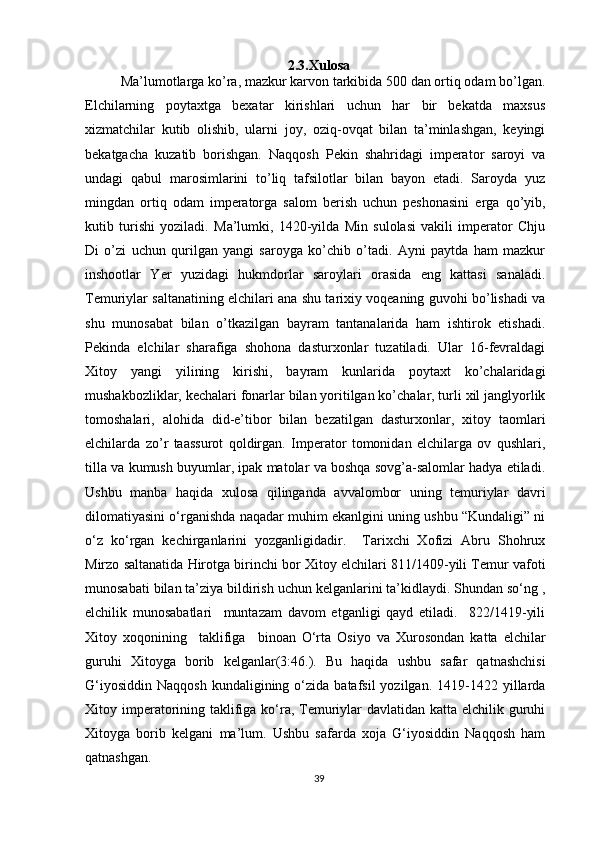 2.3.Xulosa
Ma’lumotlarga ko’ra, mazkur karvon tarkibida 500 dan ortiq odam bo’lgan.
Elchilarning   poytaxtga   bexatar   kirishlari   uchun   har   bir   bekatda   maxsus
xizmatchilar   kutib   olishib,   ularni   joy,   oziq-ovqat   bilan   ta’minlashgan,   keyingi
bekatgacha   kuzatib   borishgan.   Naqqosh   Pekin   shahridagi   imperator   saroyi   va
undagi   qabul   marosimlarini   to’liq   tafsilotlar   bilan   bayon   etadi.   Saroyda   yuz
mingdan   ortiq   odam   imperatorga   salom   berish   uchun   peshonasini   erga   qo’yib,
kutib   turishi   yoziladi.   Ma’lumki,   1420-yilda   Min   sulolasi   vakili   imperator   Chju
Di   o’zi   uchun   qurilgan   yangi   saroyga   ko’chib   o’tadi.   Ayni   paytda   ham   mazkur
inshootlar   Yer   yuzidagi   hukmdorlar   saroylari   orasida   eng   kattasi   sanaladi.
Temuriylar saltanatining elchilari ana shu tarixiy voqeaning guvohi bo’lishadi va
shu   munosabat   bilan   o’tkazilgan   bayram   tantanalarida   ham   ishtirok   etishadi.
Pekinda   elchilar   sharafiga   shohona   dasturxonlar   tuzatiladi.   Ular   16-fevraldagi
Xitoy   yangi   yilining   kirishi,   bayram   kunlarida   poytaxt   ko’chalaridagi
mushakbozliklar, kechalari fonarlar bilan yoritilgan ko’chalar, turli xil janglyorlik
tomoshalari,   alohida   did-e’tibor   bilan   bezatilgan   dasturxonlar,   xitoy   taomlari
elchilarda   zo’r   taassurot   qoldirgan.   Imperator   tomonidan   elchilarga   ov   qushlari,
tilla va kumush buyumlar, ipak matolar va boshqa sovg’a-salomlar hadya etiladi.
Ushbu   manba   haqida   xulosa   qilinganda   avvalombor   uning   temuriylar   davri
dilomatiyasini o‘rganishda naqadar muhim ekanlgini uning ushbu “Kundaligi” ni
o‘z   ko‘rgan   kechirganlarini   yozganligidadir.     Tarixchi   Xofizi   Abru   Shohrux
Mirzo saltanatida Hirotga birinchi bor Xitoy elchilari 811/1409-yili Temur vafoti
munosabati bilan ta’ziya bildirish uchun kelganlarini ta’kidlaydi. Shundan so‘ng ,
elchilik   munosabatlari     muntazam   davom   etganligi   qayd   etiladi.     822/1419-yili
Xitoy   xoqonining     taklifiga     binoan   O‘rta   Osiyo   va   Xurosondan   katta   elchilar
guruhi   Xitoyga   borib   kelganlar(3:46.).   Bu   haqida   ushbu   safar   qatnashchisi
G‘iyosiddin   Naqqosh  kundaligining  o‘zida  batafsil  yozilgan.  1419-1422  yillarda
Xitoy imperatorining taklifiga ko‘ra, Temuriylar  davlatidan katta elchilik guruhi
Xitoyga   borib   kelgani   ma’lum.   Ushbu   safarda   xoja   G‘iyosiddin   Naqqosh   ham
qatnashgan.
39 