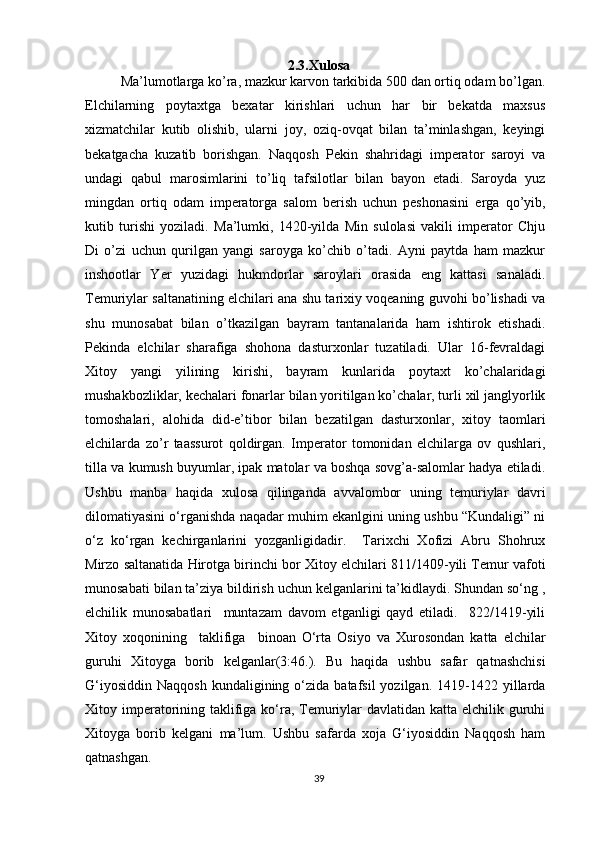2.3.Xulosa
Ma’lumotlarga ko’ra, mazkur karvon tarkibida 500 dan ortiq odam bo’lgan.
Elchilarning   poytaxtga   bexatar   kirishlari   uchun   har   bir   bekatda   maxsus
xizmatchilar   kutib   olishib,   ularni   joy,   oziq-ovqat   bilan   ta’minlashgan,   keyingi
bekatgacha   kuzatib   borishgan.   Naqqosh   Pekin   shahridagi   imperator   saroyi   va
undagi   qabul   marosimlarini   to’liq   tafsilotlar   bilan   bayon   etadi.   Saroyda   yuz
mingdan   ortiq   odam   imperatorga   salom   berish   uchun   peshonasini   erga   qo’yib,
kutib   turishi   yoziladi.   Ma’lumki,   1420-yilda   Min   sulolasi   vakili   imperator   Chju
Di   o’zi   uchun   qurilgan   yangi   saroyga   ko’chib   o’tadi.   Ayni   paytda   ham   mazkur
inshootlar   Yer   yuzidagi   hukmdorlar   saroylari   orasida   eng   kattasi   sanaladi.
Temuriylar saltanatining elchilari ana shu tarixiy voqeaning guvohi bo’lishadi va
shu   munosabat   bilan   o’tkazilgan   bayram   tantanalarida   ham   ishtirok   etishadi.
Pekinda   elchilar   sharafiga   shohona   dasturxonlar   tuzatiladi.   Ular   16-fevraldagi
Xitoy   yangi   yilining   kirishi,   bayram   kunlarida   poytaxt   ko’chalaridagi
mushakbozliklar, kechalari fonarlar bilan yoritilgan ko’chalar, turli xil janglyorlik
tomoshalari,   alohida   did-e’tibor   bilan   bezatilgan   dasturxonlar,   xitoy   taomlari
elchilarda   zo’r   taassurot   qoldirgan.   Imperator   tomonidan   elchilarga   ov   qushlari,
tilla va kumush buyumlar, ipak matolar va boshqa sovg’a-salomlar hadya etiladi.
Ushbu   manba   haqida   xulosa   qilinganda   avvalombor   uning   temuriylar   davri
dilomatiyasini o‘rganishda naqadar muhim ekanlgini uning ushbu “Kundaligi” ni
o‘z   ko‘rgan   kechirganlarini   yozganligidadir.     Tarixchi   Xofizi   Abru   Shohrux
Mirzo saltanatida Hirotga birinchi bor Xitoy elchilari 811/1409-yili Temur vafoti
munosabati bilan ta’ziya bildirish uchun kelganlarini ta’kidlaydi. Shundan so‘ng ,
elchilik   munosabatlari     muntazam   davom   etganligi   qayd   etiladi.     822/1419-yili
Xitoy   xoqonining     taklifiga     binoan   O‘rta   Osiyo   va   Xurosondan   katta   elchilar
guruhi   Xitoyga   borib   kelganlar(3:46.).   Bu   haqida   ushbu   safar   qatnashchisi
G‘iyosiddin   Naqqosh  kundaligining  o‘zida  batafsil  yozilgan.  1419-1422  yillarda
Xitoy imperatorining taklifiga ko‘ra, Temuriylar  davlatidan katta elchilik guruhi
Xitoyga   borib   kelgani   ma’lum.   Ushbu   safarda   xoja   G‘iyosiddin   Naqqosh   ham
qatnashgan.
39