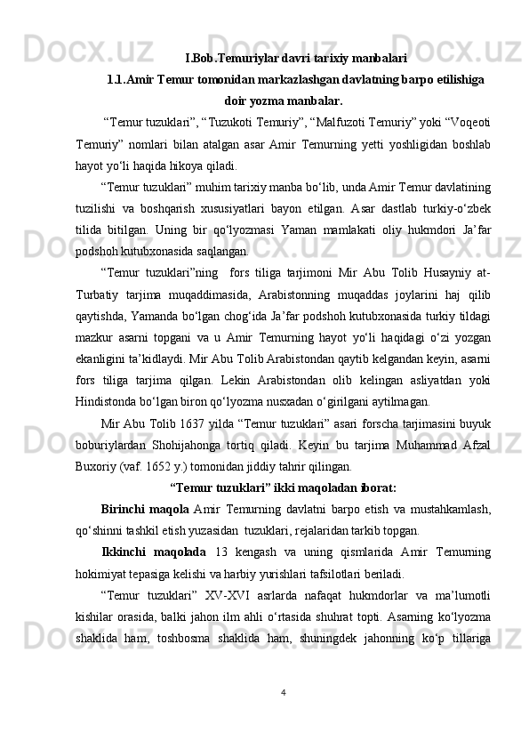 I.Bob. Temuriylar davri tarixiy manbalari
1.1. Amir Temur tomonidan markazlashgan davlatning barpo etilishiga
doir yozma manbalar.
 “Temur tuzuklari”, “Tuzukoti Temuriy”, “Malfuzoti Temuriy” yoki “Voqeoti
Temuriy”   nomlari   bilan   atalgan   asar   Amir   Temurning   yetti   yoshligidan   boshlab
hayot yo‘li haqida hikoya qiladi.
“Temur tuzuklari” muhim tarixiy manba bo‘lib, unda Amir Temur davlatining
tuzilishi   va   boshqarish   xususiyatlari   bayon   etilgan.   Asar   dastlab   turkiy-o‘zbek
tilida   bitilgan.   Uning   bir   qo‘lyozmasi   Yaman   mamlakati   oliy   hukmdori   Ja’far
podshoh kutubxonasida saqlangan.
“Temur   tuzuklari”ning     fors   tiliga   tarjimoni   Mir   Abu   Tolib   Husayniy   at-
Turbatiy   tarjima   muqaddimasida,   Arabistonning   muqaddas   joylarini   haj   qilib
qaytishda, Yamanda bo‘lgan chog‘ida Ja’far podshoh kutubxonasida turkiy tildagi
mazkur   asarni   topgani   va   u   Amir   Temurning   hayot   yo‘li   haqidagi   o‘zi   yozgan
ekanligini ta’kidlaydi. Mir Abu Tolib Arabistondan qaytib kelgandan keyin, asarni
fors   tiliga   tarjima   qilgan.   Lekin   Arabistondan   olib   kelingan   asliyatdan   yoki
Hindistonda bo‘lgan biron qo‘lyozma nusxadan o‘girilgani aytilmagan.
Mir Abu Tolib 1637 yilda “Temur tuzuklari” asari forscha tarjimasini buyuk
boburiylardan   Shohijahonga   tortiq   qiladi.   Keyin   bu   tarjima   Muhammad   Afzal
Buxoriy (vaf. 1652 y.) tomonidan jiddiy tahrir qilingan.
“Temur tuzuklari” ikki maqoladan iborat:
Birinchi   maqola   Amir   Temurning   davlatni   barpo   etish   va   mustahkamlash,
qo‘shinni tashkil etish yuzasidan  tuzuklari, rejalaridan tarkib topgan.
Ikkinchi   maqolada   13   kengash   va   uning   qismlarida   Amir   Temurning
hokimiyat tepasiga kelishi va harbiy yurishlari tafsilotlari beriladi.
“Temur   tuzuklari”   XV-XVI   asrlarda   nafaqat   hukmdorlar   va   ma’lumotli
kishilar   orasida,   balki   jahon   ilm   ahli   o‘rtasida   shuhrat   topti.   Asarning   ko‘lyozma
shaklida   ham,   toshbosma   shaklida   ham,   shuningdek   jahonning   ko‘p   tillariga
4