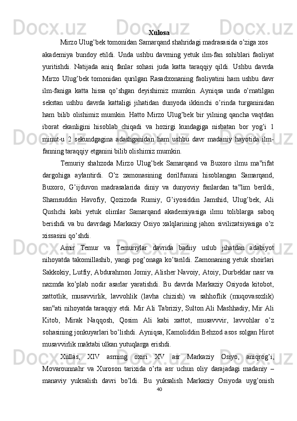 Xulosa
Mirzo Ulug’bek tomonidan Samarqand shahridagi madrasasida o’ziga xos
akademiya   bundoy   etildi.   Unda   ushbu   davrning   yetuk   ilm-fan   sohiblari   faoliyat
yuritishdi.   Natijada   aniq   fanlar   sohasi   juda   katta   taraqqiy   qildi.   Ushbu   davrda
Mirzo   Ulug’bek   tomonidan   qurilgan   Rasadxonaning   faoliyatini   ham   ushbu   davr
ilm-faniga   katta   hissa   qo’shgan   deyishimiz   mumkin.   Ayniqsa   unda   o’rnatilgan
sekstan   ushbu   davrda   kattaligi   jihatidan   dunyoda   ikkinchi   o’rinda   turganinidan
ham   bilib   olishimiz   mumkin.   Hatto   Mirzo   Ulug’bek   bir   yilning   qancha   vaqtdan
iborat   ekanligini   hisoblab   chiqadi   va   hozirgi   kundagiga   nisbatan   bor   yog’i   1
minut-u   2   sekundgagina   adashganidan   ham   ushbu   davr   madaniy   hayotida   ilm-
fanning taraqqiy etganini bilib olishimiz mumkin.
Temuriy   shahzoda   Mirzo   Ulug’bek   Samarqand   va   Buxoro   ilmu   ma rifat‟
dargohiga   aylantirdi.   O’z   zamonasining   dorilfununi   hisoblangan   Samarqand,
Buxoro,   G’ijduvon   madrasalarida   diniy   va   dunyoviy   fanlardan   ta lim   berildi,	
‟
Shamsuddin   Havofiy,   Qozizoda   Rumiy,   G’iyosiddin   Jamshid,   Ulug’bek,   Ali
Qushchi   kabi   yetuk   olimlar   Samarqand   akademiyasiga   ilmu   toliblarga   saboq
berishdi   va   bu   davrdagi   Markaziy   Osiyo   xalqlarining   jahon   sivilizatsiyasiga   o’z
xissasini qo’shdi.
Amir   Temur   va   Temuriylar   davrida   badiiy   uslub   jihatdan   adabiyot
nihoyatda takomillashib,  yangi   pog’onaga  ko’tarildi.  Zamonaning  yetuk  shoirlari
Sakkokiy, Lutfiy, Abdurahmon Jomiy, Alisher Navoiy, Atoiy, Durbeklar nasr  va
nazmda   ko’plab   nodir   asarlar   yaratishdi.   Bu   davrda   Markaziy   Osiyoda   kitobot,
xattotlik,   musavvirlik,   lavvohlik   (lavha   chizish)   va   sahhoflik   (muqovasozlik)
san ati nihoyatda taraqqiy etdi. Mir Ali Tabriziy, Sulton Ali Mashhadiy, Mir Ali	
‟
Kitob,   Mirak   Naqqosh,   Qosim   Ali   kabi   xattot,   musavvvir,   lavvohlar   o’z
sohasining jonkuyarlari bo’lishdi. Ayniqsa, Kamoliddin Behzod asos solgan Hirot
musavvirlik maktabi ulkan yutuqlarga erishdi.
Xullas,   XIV   asrning   oxiri   XV   asr   Markaziy   Osiyo,   aniqrog’i,
Movarounnahr   va   Xuroson   tarixida   o’rta   asr   uchun   oliy   darajadagi   madaniy   –
manaviy   yuksalish   davri   bo’ldi.   Bu   yuksalish   Markaziy   Osiyoda   uyg’onish
40 