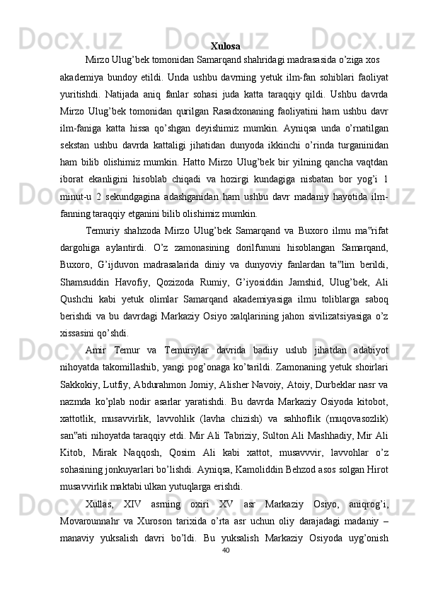 Xulosa
Mirzo Ulug’bek tomonidan Samarqand shahridagi madrasasida o’ziga xos
akademiya   bundoy   etildi.   Unda   ushbu   davrning   yetuk   ilm-fan   sohiblari   faoliyat
yuritishdi.   Natijada   aniq   fanlar   sohasi   juda   katta   taraqqiy   qildi.   Ushbu   davrda
Mirzo   Ulug’bek   tomonidan   qurilgan   Rasadxonaning   faoliyatini   ham   ushbu   davr
ilm-faniga   katta   hissa   qo’shgan   deyishimiz   mumkin.   Ayniqsa   unda   o’rnatilgan
sekstan   ushbu   davrda   kattaligi   jihatidan   dunyoda   ikkinchi   o’rinda   turganinidan
ham   bilib   olishimiz   mumkin.   Hatto   Mirzo   Ulug’bek   bir   yilning   qancha   vaqtdan
iborat   ekanligini   hisoblab   chiqadi   va   hozirgi   kundagiga   nisbatan   bor   yog’i   1
minut-u   2   sekundgagina   adashganidan   ham   ushbu   davr   madaniy   hayotida   ilm-
fanning taraqqiy etganini bilib olishimiz mumkin.
Temuriy   shahzoda   Mirzo   Ulug’bek   Samarqand   va   Buxoro   ilmu   ma rifat‟
dargohiga   aylantirdi.   O’z   zamonasining   dorilfununi   hisoblangan   Samarqand,
Buxoro,   G’ijduvon   madrasalarida   diniy   va   dunyoviy   fanlardan   ta lim   berildi,	
‟
Shamsuddin   Havofiy,   Qozizoda   Rumiy,   G’iyosiddin   Jamshid,   Ulug’bek,   Ali
Qushchi   kabi   yetuk   olimlar   Samarqand   akademiyasiga   ilmu   toliblarga   saboq
berishdi   va   bu   davrdagi   Markaziy   Osiyo   xalqlarining   jahon   sivilizatsiyasiga   o’z
xissasini qo’shdi.
Amir   Temur   va   Temuriylar   davrida   badiiy   uslub   jihatdan   adabiyot
nihoyatda takomillashib,  yangi   pog’onaga  ko’tarildi.  Zamonaning  yetuk  shoirlari
Sakkokiy, Lutfiy, Abdurahmon Jomiy, Alisher Navoiy, Atoiy, Durbeklar nasr  va
nazmda   ko’plab   nodir   asarlar   yaratishdi.   Bu   davrda   Markaziy   Osiyoda   kitobot,
xattotlik,   musavvirlik,   lavvohlik   (lavha   chizish)   va   sahhoflik   (muqovasozlik)
san ati nihoyatda taraqqiy etdi. Mir Ali Tabriziy, Sulton Ali Mashhadiy, Mir Ali	
‟
Kitob,   Mirak   Naqqosh,   Qosim   Ali   kabi   xattot,   musavvvir,   lavvohlar   o’z
sohasining jonkuyarlari bo’lishdi. Ayniqsa, Kamoliddin Behzod asos solgan Hirot
musavvirlik maktabi ulkan yutuqlarga erishdi.
Xullas,   XIV   asrning   oxiri   XV   asr   Markaziy   Osiyo,   aniqrog’i,
Movarounnahr   va   Xuroson   tarixida   o’rta   asr   uchun   oliy   darajadagi   madaniy   –
manaviy   yuksalish   davri   bo’ldi.   Bu   yuksalish   Markaziy   Osiyoda   uyg’onish
40