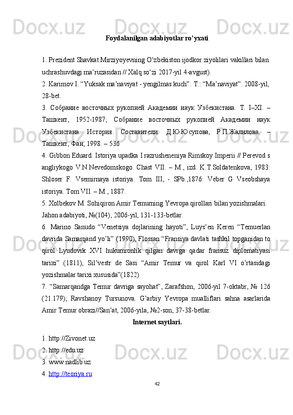 Foydalanilgan adabiyotlar ro’yxati
1. Prezident Shavkat Mirziyoyevning O‘zbekiston ijodkor ziyolilari vakillari bilan
uchrashuvdagi ma’ruzasidan // Xalq so‘zi 2017-yil 4-avgust).
2. Karimov I. “Yuksak ma’naviyat - yengilmas kuch”.  T.: “Ma’naviyat”. 2008-yil, 
28-bet.
3.   Собрание   восточных   рукопией   Академии   наук   Узбекистана.   Т.   I–XI.   –
Ташкент,   1952-1987;   Собрание   восточных   рукопией   Академии   наук
Узбекистана.   История.   Составители:   Д.Ю.Юсупова,   Р.П.Жалилова.   –
Ташкент, Фан, 1998. – 536
4. Gibbon Eduard. Istoriya upadka I razrusheneniya Rimskoy Imperii // Perevod s
angliykogo   V.N.Nevedomskogo.   Chast   VII.   –   M.,   izd.   K.T.Soldatenkova,   1983:
Shloser   F.   Vsemirnaya   istoriya.   Tom   III,   -   SPb.,1876:   Veber   G   Vseobshaya
istoriya. Tom VII. – M., 1887.
5. Xolbekov M. Sohiqiron Amir Temurning Yevropa qirollari bilan yozishmalari. 
Jahon adabiyoti, №(104), 2006-yil, 131-133-betlar.
6.   Marino   Sanudo   “Venetsiya   dojlarining   hayoti”,   Luys’en   Keren   “Temuerlan
davrida Samarqand yo’li” (1990), Flossan “Fransiya davlati tashkil topganidan to
qirol   Lyudovik   XVI   hukumronlik   qilgan   davrga   qadar   fransuz   diplomatiyasi
tarixi”   (1811),   Sil’vestr   de   Sasi   “Amir   Temur   va   qirol   Karl   VI   o’rtasidagi
yozishmalar tarixi xususida”(1822)
7.   “Samarqandga   Temur   davriga   sayohat”,   Zarafshon,   2006-yil   7-oktabr,   №   126
(21.179);   Ravshanoy   Tursunova.   G’arbiy   Yevropa   mualliflari   sahna   asarlarida
Amir Temur obrazi//San’at, 2006-yila, №2-son, 37-38-betlar.
Internet saytlari.
1. http://Zivonet.uz
2. http://edu.uz
3. www.nadlib.uz
4.  http://teoriya.ru
42 