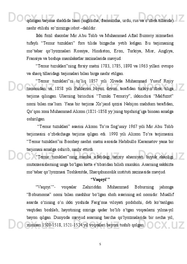 qilingan tarjima shaklida ham (inglizcha, fransuzcha, urdu, rus va o‘zbek tillarida)
nashr etilishi so‘zimizga isbot –dalildir.
Ikki   fozil   shaxslar   Mir   Abu   Tolib   va   Muhammad   Afzal   Buxoriy   xizmatlari
tufayli   “Temur   tuzuklari”   fors   tilida   bizgacha   yetib   kelgan.   Bu   tarjimaning
mo‘tabar   qo‘lyozmalari   Rossiya,   Hindiston,   Eron,   Turkiya,   Misr,   Angliya,
Fransiya va boshqa mamlakatlar xazinalarida mavjud. 
“Temur tuzuklari”ning forsiy matni 1783, 1785, 1890 va 1963 yillari ovrupo
va sharq tillaridagi tarjimalari bilan birga nashr etilgan.
“Temur   tuzuklari”ni   to‘liq   1857   yili   Xivada   Muhammad   Yusuf   Rojiy
tomonidan   va   1858   yili   Pahlavon   Niyoz   devon   tarafidan   turkiy-o‘zbek   tiliga
tarjima   qilingan.   Ularning   birinchisi   “Tuzuki   Temuriy”,   ikkinchisi   “Malfuzot”
nomi   bilan   ma’lum.   Yana   bir   tarjima   Xo‘jand   qozisi   Nabijon   mahdum   tarafidan,
Qo‘qon xoni Muhammad Alixon (1821-1858 yy.)ning topshirig‘iga binoan amalga
oshirilgan.
  “Temur   tuzuklari”   asarini   Alixon   To‘ra   Sog‘uniy   1967   yili   Mir   Abu   Tolib
tarjimasini   o‘zbekchaga   tarjima   qilgan   edi.   1990   yili   Alixon   To‘ra   tarjimasini
“Temur tuzuklari”ni Bombay nashri  matni asosida  Habibullo Karamatov yana bir
tarjimani amalga oshirib, nashr ettirdi.
“Temur   tuzuklari”ning   manba   sifatidagi   tarixiy   ahamiyati   buyuk   ekanligi
mutaxassislarning unga bo‘lgan katta e’tiboridan bilish mumkin. Asarning sakkizta
mo‘tabar qo‘lyozmasi Toshkentda, Sharqshunoslik instituti xazinasida mavjud.
“Vaqoyi’”
“Vaqoyi’”-   voqealar   Zahiriddin   Muhammad   Boburning   jahonga
“Boburnoma”   nomi   bilan   mashhur   bo‘lgan   shoh   asarining   asl   nomidir.   Muallif
asarda   o‘zining   o‘n   ikki   yoshida   Farg‘ona   viloyati   podshohi,   deb   ko‘tarilgan
vaqtidan   boshlab,   hayotining   oxiriga   qadar   bo‘lib   o‘tgan   voqealarni   yilma-yil
bayon   qilgan.   Dunyoda   mavjud   asarning   barcha   qo‘lyozmalarida   bir   necha   yil,
xususan 1509-1518, 1521-1524 yil voqealari bayoni tushib qolgan.
5 